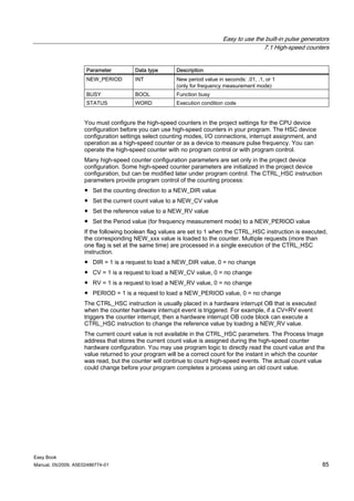 Easy to use the built-in pulse generators
                                                                                        7.1 High-speed counters


                     Parameter         Data type      Description
                     NEW_PERIOD        INT            New period value in seconds: .01, .1, or 1
                                                      (only for frequency measurement mode)
                     BUSY              BOOL           Function busy
                     STATUS            WORD           Execution condition code


                    You must configure the high-speed counters in the project settings for the CPU device
                    configuration before you can use high-speed counters in your program. The HSC device
                    configuration settings select counting modes, I/O connections, interrupt assignment, and
                    operation as a high-speed counter or as a device to measure pulse frequency. You can
                    operate the high-speed counter with no program control or with program control.
                    Many high-speed counter configuration parameters are set only in the project device
                    configuration. Some high-speed counter parameters are initialized in the project device
                    configuration, but can be modified later under program control. The CTRL_HSC instruction
                    parameters provide program control of the counting process:
                    ● Set the counting direction to a NEW_DIR value
                    ● Set the current count value to a NEW_CV value
                    ● Set the reference value to a NEW_RV value
                    ● Set the Period value (for frequency measurement mode) to a NEW_PERIOD value
                    If the following boolean flag values are set to 1 when the CTRL_HSC instruction is executed,
                    the corresponding NEW_xxx value is loaded to the counter. Multiple requests (more than
                    one flag is set at the same time) are processed in a single execution of the CTRL_HSC
                    instruction.
                    ● DIR = 1 is a request to load a NEW_DIR value, 0 = no change
                    ● CV = 1 is a request to load a NEW_CV value, 0 = no change
                    ● RV = 1 is a request to load a NEW_RV value, 0 = no change
                    ● PERIOD = 1 is a request to load a NEW_PERIOD value, 0 = no change
                    The CTRL_HSC instruction is usually placed in a hardware interrupt OB that is executed
                    when the counter hardware interrupt event is triggered. For example, if a CV=RV event
                    triggers the counter interrupt, then a hardware interrupt OB code block can execute a
                    CTRL_HSC instruction to change the reference value by loading a NEW_RV value.
                    The current count value is not available in the CTRL_HSC parameters. The Process Image
                    address that stores the current count value is assigned during the high-speed counter
                    hardware configuration. You may use program logic to directly read the count value and the
                    value returned to your program will be a correct count for the instant in which the counter
                    was read, but the counter will continue to count high-speed events. The actual count value
                    could change before your program completes a process using an old count value.




Easy Book
Manual, 05/2009, A5E02486774-01                                                                                85
 