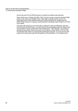 Easy to use the built-in pulse generators
7.2 Pulse-width modulation (PWM)


                   Use the tag name for the PWM parameter to specify the enabled pulse generator.
                   When the EN input is TRUE, the PWM_CTRL instruction starts or stops the identified PWM
                   based on the value at the ENABLE input. Pulse width is specified by the value in the
                   associated Q word output address. Because the CPU processes the request when the
                   CTRL_PWM instruction is executed, parameter BUSY will always report FALSE on S7-1200
                   CPU models.
                   The pulse width will be set to the initial value configured in device configuration when the
                   PLC first enters the RUN mode. You write values to the word-length output (Q) address that
                   was specified in device configuration ("Output addresses" / "Start address:") as needed to
                   change the pulse width. Use an instruction, such as Move, Convert, Math, or PID, to write
                   the specified pulse width to the appropriate word-length output (Q). You must use the valid
                   range for the output value (percent, thousandths, ten-thousandths, or S7 analog format).




                                                                                                        Easy Book
88                                                                                 Manual, 05/2009, A5E02486774-01
 