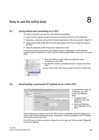 Easy to use the online tools                                                                                8
8.1          Going online and connecting to a CPU
                    The online connection provides you with additional capabilities:
                    ● Using the CPU operator panel to change the operating mode of the CPU (Page 90)
                    ● Uploading, comparing, and synchronizing the code blocks of the user program (Page 91)
                    ● Using a watch table (Page 94) to test the user program and to force (Page 95) values in
                      the CPU
                    ● Using the diagnostic buffer (Page 93) to display the events
                    To load your project (including the user program, device configuration, and IP address),
                    create an online connection to a CPU. Use the "Online access" folder to connect to an online
                    CPU:


                                             1. Open the "Online access" folder and select the online
                                                connection for your CPU.
                                             2. Double-click "Update accessible devices" to display the online
                                                CPU.
                                             Use the "Online tools" task card to access the data on online CPU.




8.2          Downloading a permanent IP address to an online CPU

                                                                                       To permanently assign an
                                                                                       IP address, you must
                                                                                       perform the following
                                                                                       tasks:
                                                                                       • Configure the IP
                                                                                          address for the CPU
                                                                                          (Page 49)
                                                                                       • Save and download
                                                                                          the configuration to the
                                                                                          CPU.


                    The IP address and subnet mask for the CPU must be compatible with the IP address and
                    subnet mask of the programming device. Consult your network specialist for the IP address
                    and subnet mask for your CPU.
                    If the CPU has not been previously configured, you can also use "Online access" (Page 89)
                    to set the IP address.


Easy Book
Manual, 05/2009, A5E02486774-01                                                                                 89
 