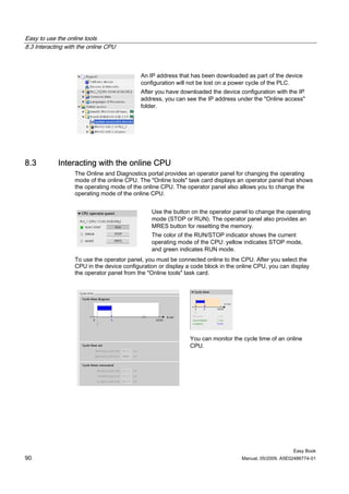 Easy to use the online tools
8.3 Interacting with the online CPU



                                            An IP address that has been downloaded as part of the device
                                            configuration will not be lost on a power cycle of the PLC.
                                            After you have downloaded the device configuration with the IP
                                            address, you can see the IP address under the "Online access"
                                            folder.




8.3         Interacting with the online CPU
                   The Online and Diagnostics portal provides an operator panel for changing the operating
                   mode of the online CPU. The "Online tools" task card displays an operator panel that shows
                   the operating mode of the online CPU. The operator panel also allows you to change the
                   operating mode of the online CPU.


                                                Use the button on the operator panel to change the operating
                                                mode (STOP or RUN). The operator panel also provides an
                                                MRES button for resetting the memory.
                                                The color of the RUN/STOP indicator shows the current
                                                operating mode of the CPU: yellow indicates STOP mode,
                                                and green indicates RUN mode.
                   To use the operator panel, you must be connected online to the CPU. After you select the
                   CPU in the device configuration or display a code block in the online CPU, you can display
                   the operator panel from the "Online tools" task card.




                                                               You can monitor the cycle time of an online
                                                               CPU.




                                                                                                        Easy Book
90                                                                                 Manual, 05/2009, A5E02486774-01
 