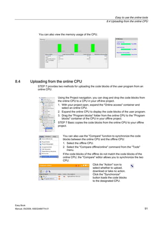 Easy to use the online tools
                                                                             8.4 Uploading from the online CPU



                     You can also view the memory usage of the CPU.




8.4          Uploading from the online CPU
                    STEP 7 provides two methods for uploading the code blocks of the user program from an
                    online CPU.


                                    Using the Project navigation, you can drag and drop the code blocks from
                                    the online CPU to a CPU in your off-line project.
                                    1. With your project open, expand the "Online access" container and
                                       select an online CPU.
                                    2. Expand the online CPU to display the code blocks of the user program.
                                    3. Drag the "Program blocks" folder from the online CPU to the "Program
                                       blocks" container of the CPU in your offline project.
                                    STEP 7 Basic copies the code blocks from the online CPU to your offline
                                    project.


                                        You can also use the "Compare" function to synchronize the code
                                        blocks between the online CPU and the offline CPU:
                                        1. Select the offline CPU.
                                        2. Select the "Compare offline/online" command from the "Tools"
                                             menu.
                                        If the code blocks of the offline do not match the code blocks of the
                                        online CPU, the "Compare" editor allows you to synchronize the two
                                        CPU.
                                                                 Click the "Action" icon to
                                                                 select whether to upload,
                                                                 download or take no action.
                                                                 Click the "Synchronize"
                                                                 button loads the code blocks
                                                                 to the designated CPU.




Easy Book
Manual, 05/2009, A5E02486774-01                                                                                 91
 