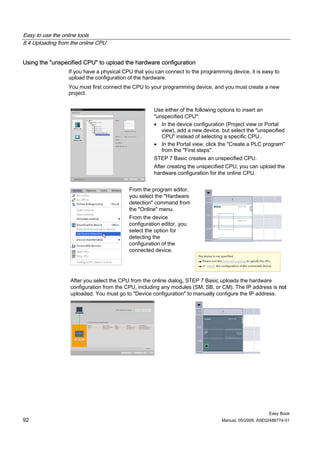 Easy to use the online tools
8.4 Uploading from the online CPU


Using the "unspecified CPU" to upload the hardware configuration
                  If you have a physical CPU that you can connect to the programming device, it is easy to
                  upload the configuration of the hardware.
                  You must first connect the CPU to your programming device, and you must create a new
                  project.


                                                     Use either of the following options to insert an
                                                     "unspecified CPU":
                                                     • In the device configuration (Project view or Portal
                                                        view), add a new device, but select the "unspecified
                                                        CPU" instead of selecting a specific CPU..
                                                     • In the Portal view, click the "Create a PLC program"
                                                        from the "First steps".
                                                     STEP 7 Basic creates an unspecified CPU.
                                                     After creating the unspecified CPU, you can upload the
                                                     hardware configuration for the online CPU.


                                           From the program editor,
                                           you select the "Hardware
                                           detection" command from
                                           the "Online" menu.
                                           From the device
                                           configuration editor, you
                                           select the option for
                                           detecting the
                                           configuration of the
                                           connected device.




                  After you select the CPU from the online dialog, STEP 7 Basic uploads the hardware
                  configuration from the CPU, including any modules (SM, SB, or CM). The IP address is not
                  uploaded. You must go to "Device configuration" to manually configure the IP address.




                                                                                                      Easy Book
92                                                                               Manual, 05/2009, A5E02486774-01
 