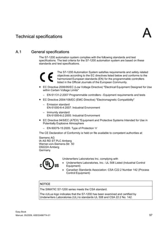 Technical specifications                                                                                  A
A.1          General specifications
                    The S7-1200 automation system complies with the following standards and test
                    specifications. The test criteria for the S7-1200 automation system are based on these
                    standards and test specifications.


                                   The S7-1200 Automation System satisfies requirements and safety related
                                   objectives according to the EC directives listed below and conforms to the
                                   harmonized European standards (EN) for the programmable controllers
                                   listed in the Official Journals of the European Community.
                    ● EC Directive 2006/95/EC (Low Voltage Directive) "Electrical Equipment Designed for Use
                      within Certain Voltage Limits"
                        – EN 61131-2:2007 Programmable controllers - Equipment requirements and tests
                    ● EC Directive 2004/108/EC (EMC Directive) "Electromagnetic Compatibility"
                        – Emission standard
                          EN 61000-6-4:2007: Industrial Environment
                        – Immunity standard
                          EN 61000-6-2:2005: Industrial Environment
                    ● EC Directive 94/9/EC (ATEX) "Equipment and Protective Systems Intended for Use in
                      Potentially Explosive Atmosphere
                        – EN 60079-15:2005: Type of Protection 'n'
                    The CE Declaration of Conformity is held on file available to competent authorities at:
                    Siemens AG
                    IA AS RD ST PLC Amberg
                    Werner-von-Siemens-Str. 50
                    D92224 Amberg
                    Germany


                                       Underwriters Laboratories Inc. complying with
                                       • Underwriters Laboratories, Inc.: UL 508 Listed (Industrial Control
                                         Equipment)
                                       • Canadian Standards Association: CSA C22.2 Number 142 (Process
                                         Control Equipment)


                     NOTICE
                     The SIMATIC S7-1200 series meets the CSA standard.
                     The cULus logo indicates that the S7-1200 has been examined and certified by
                     Underwriters Laboratories (UL) to standards UL 508 and CSA 22.2 No. 142.




Easy Book
Manual, 05/2009, A5E02486774-01                                                                                 97
 