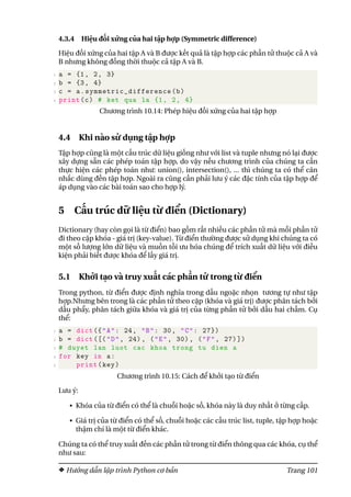 4.3.4 Hiệu đối xứng của hai tập hợp (Symmetric difference)
Hiệu đối xứng của hai tập A và B được kết quả là tập hợp các phần tử thuộc cả A và
B nhưng không đồng thời thuộc cả tập A và B.
1 a = {1, 2, 3}
2 b = {3, 4}
3 c = a.symmetric_difference(b)
4 print(c) # ket qua la {1, 2, 4}
Chương trình 10.14: Phép hiệu đối xứng của hai tập hợp
4.4 Khi nào sử dụng tập hợp
Tập hợp cũng là một cấu trúc dữ liệu giống như với list và tuple nhưng nó lại được
xây dựng sẵn các phép toán tập hợp, do vậy nếu chương trình của chúng ta cần
thực hiện các phép toán như: union(), intersection(), ... thì chúng ta có thể cân
nhắc dùng đến tập hợp. Ngoài ra cũng cần phải lưu ý các đặc tính của tập hợp để
áp dụng vào các bài toán sao cho hợp lý.
5 Cấu trúc dữ liệu từ điển (Dictionary)
Dictionary (hay còn gọi là từ điển) bao gồm rất nhiều các phần tử mà mỗi phần tử
đi theo cặp khóa - giá trị (key-value). Từ điển thường được sử dụng khi chúng ta có
một số lượng lớn dữ liệu và muốn tối ưu hóa chúng để trích xuất dữ liệu với điều
kiện phải biết được khóa để lấy giá trị.
5.1 Khởi tạo và truy xuất các phần tử trong từ điển
Trong python, từ điển được định nghĩa trong dấu ngoặc nhọn tương tự như tập
hợp.Nhưng bên trong là các phần tử theo cặp (khóa và giá trị) được phân tách bởi
dấu phẩy, phân tách giữa khóa và giá trị của từng phần tử bởi dấu hai chấm. Cụ
thể:
1 a = dict ({"A": 24, "B": 30, "C": 27})
2 b = dict ([("D", 24), ("E", 30), ("F", 27)])
3 # duyet lan luot cac khoa trong tu dien a
4 for key in a:
5 print(key)
Chương trình 10.15: Cách để khởi tạo từ điển
Lưu ý:
• Khóa của từ điển có thể là chuỗi hoặc số, khóa này là duy nhất ở từng cấp.
• Giá trị của từ điển có thể số, chuỗi hoặc các cấu trúc list, tuple, tập hợp hoặc
thậm chí là một từ điển khác.
Chúng ta có thể truy xuất đến các phần tử trong từ điển thông qua các khóa, cụ thể
như sau:
Hướng dẫn lập trình Python cơ bản Trang 101
 