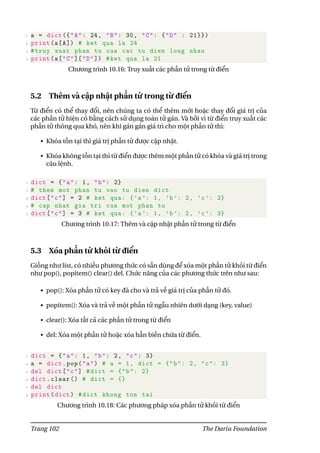1 a = dict ({"A": 24, "B": 30, "C": {"D" : 21}})
2 print(a[A]) # ket qua la 24
3 #truy xuat phan tu cua cac tu dien long nhau
4 print(a["C"]["D"]) #ket qua la 21
Chương trình 10.16: Truy xuất các phần tử trong từ điển
5.2 Thêm và cập nhật phần tử trong từ điển
Từ điển có thể thay đổi, nên chúng ta có thể thêm mới hoặc thay đổi giá trị của
các phần tử hiện có bằng cách sử dụng toán tử gán. Và bởi vì từ điển truy xuất các
phần tử thông qua khó, nên khi gán gán giá trì cho một phần tử thì:
• Khóa tồn tại thì giá trị phần tử được cập nhật.
• Khóa không tồn tại thì từ điển được thêm một phần tử có khóa và giá trị trong
câu lệnh.
1 dict = {"a": 1, "b": 2}
2 # them mot phan tu vao tu dien dict
3 dict["c"] = 2 # ket qua: {’a ’: 1, ’b ’: 2, ’c ’: 2}
4 # cap nhat gia tri cua mot phan tu
5 dict["c"] = 3 # ket qua: {’a ’: 1, ’b ’: 2, ’c ’: 3}
Chương trình 10.17: Thêm và cập nhật phần tử trong từ điển
5.3 Xóa phần tử khỏi từ điển
Giống như list, có nhiều phương thức có sẵn dùng để xóa một phần tử khỏi từ điển
như pop(), popitem() clear() del. Chức năng của các phương thức trên như sau:
• pop(): Xóa phần tử có key đã cho và trả về giá trị của phần tử đó.
• popitem(): Xóa và trả về một phần tử ngẫu nhiên dưới dạng (key, value)
• clear(): Xóa tất cả các phần tử trong từ điển
• del: Xóa một phần tử hoặc xóa hẳn biến chứa từ điển.
1 dict = {"a": 1, "b": 2, "c": 3}
2 a = dict.pop("a") # a = 1, dict = {"b": 2, "c": 3}
3 del dict["c"] #dict = {"b": 2}
4 dict.clear () # dict = {}
5 del dict
6 print(dict) #dict khong ton tai
Chương trình 10.18: Các phương pháp xóa phần tử khỏi từ điển
Trang 102 The Dariu Foundation
 