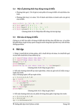5.4 Một số phương thức hay dùng trong từ điển
• Phương thức get(): Trả về giá trị một phần tử trong từ điển với một khóa cho
trướ.,
• Phương thức key() và value: Trả về danh sách khóa và danh sách các giá trị
của từ điển
1 dict = {"a": 1, "b": 2, "c": 3}
2 a = dict.get("a") # a = 1
3 b = dict.keys () # b = [’a’, ’b’, ’c ’]
4 c = dict.values () # c = [1, 2, 3]
Chương trình 10.19: Phép hiệu đối xứng của hai tập hợp
5.5 Khi nào sử dụng từ điển
Chúng ta có thể cân nhắc sử dụng từ điển khi dữ liệu thay đổi liên tục, có sự liên
kết giữa khóa và giá trị hay quan trọng là muốn tăng hiệu quả khi truy xuất dữ liệu
thông qua khóa.
6 Bài tập
1. Nhập 2 chuỗi bất kỳ từ bàn phím, nối 2 chuỗi đó lại với nhau. In chuỗi kết quả
và cho biết chuỗi đó có bao nhiêu ký tự.
1 a = input("nhap chuoi thu nhat: ")
2 b = input("nhap chuoi thu hai: ")
3 ketqua = a + b
4 print(ketqua)
5 print("So ky tu cua chuoi tren la: ", len(ketqua))
Chương trình 10.20: Đáp án gợi ý bài 1
2. Viết một chương trình để tạo một tuple khác, chứa các giá trị là số chẵn trong 1
tuple cho trước.
Gợi ý: Sử dụng tuple() để tạo tuple từ list.
1 a = (1,2,3,4,5,6,7,8)
2 tp = list ()
3 for i in range(0,len(a)):
4 if a[i]%2==0:
5 tp.append(a[i])
6 tp1 = tuple(tp)
7 print(tp1)
Chương trình 10.21: Đáp án gợi ý bài 2
3. Viết một chương trình xóa các phần tử trùng nhau giữa 2 tập hợp cho trước:
1 a = {1,2,3,4,5,6,7,8}
2 b = {2,4,6,8}
3 tp = a.difference(b)
Hướng dẫn lập trình Python cơ bản Trang 103
 