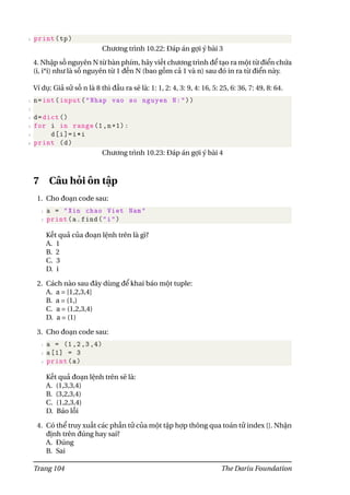 4 print(tp)
Chương trình 10.22: Đáp án gợi ý bài 3
4. Nhập số nguyên N từ bàn phím, hãy viết chương trình để tạo ra một từ điển chứa
(i, i*i) như là số nguyên từ 1 đến N (bao gồm cả 1 và n) sau đó in ra từ điển này.
Ví dụ: Giả sử số n là 8 thì đầu ra sẽ là: 1: 1, 2: 4, 3: 9, 4: 16, 5: 25, 6: 36, 7: 49, 8: 64.
1 n=int(input("Nhap vao so nguyen N:"))
2
3 d=dict ()
4 for i in range(1,n+1):
5 d[i]=i*i
6 print (d)
Chương trình 10.23: Đáp án gợi ý bài 4
7 Câu hỏi ôn tập
1. Cho đoạn code sau:
1 a = "Xin chao Viet Nam"
2 print(a.find("i")
Kết quả của đoạn lệnh trên là gì?
A. 1
B. 2
C. 3
D. i
2. Cách nào sau đây dùng để khai báo một tuple:
A. a = [1,2,3,4]
B. a = (1,)
C. a = (1,2,3,4)
D. a = (1)
3. Cho đoạn code sau:
1 a = (1,2,3,4)
2 a[1] = 3
3 print(a)
Kết quả đoạn lệnh trên sẽ là:
A. (1,3,3,4)
B. (3,2,3,4)
C. (1,2,3,4)
D. Báo lỗi
4. Có thể truy xuất các phần tử của một tập hợp thông qua toán tử index []. Nhận
định trên đúng hay sai?
A. Đúng
B. Sai
Trang 104 The Dariu Foundation
 