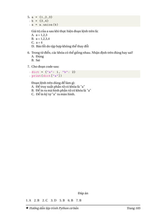 5.1 a = {1,2,3}
2 b = {3,4}
3 a = a.union(b)
Giá trị của a sau khi thực hiện đoạn lệnh trên là:
A. a = 1,2,3
B. a = 1,2,3,4
C. a = 4
D. Báo lỗi do tập hợp không thể thay đổi
6. Trong từ điển, các khóa có thể giống nhau. Nhận định trên đúng hay sai?
A. Đúng
B. Sai
7. Cho đoạn code sau:
1 dict = {"a": 1, "b": 2}
2 print(dict["a"])
Đoạn lệnh trên dùng để làm gì:
A. Để truy xuất phần tử có khóa là "a"
B. Để in ra mà hình phần tử có khóa là "a"
C. Để in ký tự "a" ra màn hình.
Đáp án
1. A 2. B 2. C 3. D 5. B 6. B 7. B
Hướng dẫn lập trình Python cơ bản Trang 105
 