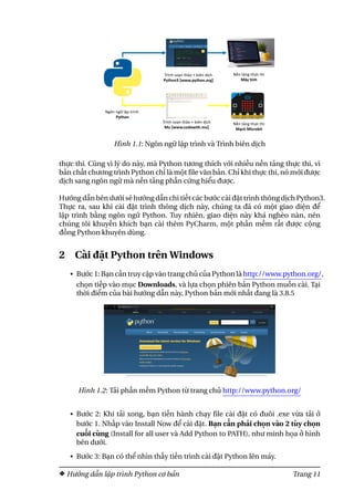 Hình 1.1: Ngôn ngữ lập trình và Trình biên dịch
thực thi. Cũng vì lý do này, mà Python tương thích với nhiều nền tảng thực thi, vì
bản chất chương trình Python chỉ là một file văn bản. Chỉ khi thực thi, nó mới được
dịch sang ngôn ngữ mà nền tảng phần cứng hiểu được.
Hướng dẫn bên dưới sẽ hướng dẫn chi tiết các bước cài đặt trình thông dịch Python3.
Thực ra, sau khi cài đặt trình thông dịch này, chúng ta đã có một giao diện để
lập trình bằng ngôn ngữ Python. Tuy nhiên, giao diện này khá nghèo nàn, nên
chúng tôi khuyến khích bạn cài thêm PyCharm, một phần mềm rất được cộng
đồng Python khuyên dùng.
2 Cài đặt Python trên Windows
• Bước 1: Bạn cần truy cập vào trang chủ của Python là http://www.python.org/,
chọn tiếp vào mục Downloads, và lựa chọn phiên bản Python muốn cài. Tại
thời điểm của bài hướng dẫn này, Python bản mới nhất đang là 3.8.5
Hình 1.2: Tải phần mềm Python từ trang chủ http://www.python.org/
• Bước 2: Khi tải xong, bạn tiến hành chạy file cài đặt có đuôi .exe vừa tải ở
bước 1. Nhấp vào Install Now để cài đặt. Bạn cần phải chọn vào 2 tùy chọn
cuối cùng (Install for all user và Add Python to PATH), như minh họa ở hình
bên dưới.
• Bước 3: Bạn có thể nhìn thấy tiến trình cài đặt Python lên máy.
Hướng dẫn lập trình Python cơ bản Trang 11
 