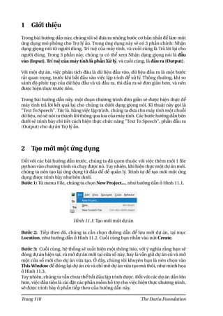 1 Giới thiệu
Trong bài hướng dẫn này, chúng tôi sẽ đưa ra những bước cơ bản nhất để làm một
ứng dụng mô phỏng cho Trợ lý ảo. Trong ứng dụng này sẽ có 3 phần chính: Nhận
dạng giọng nói từ người dùng, Trí tuệ của máy tính, và cuối cùng là Trả lời lại cho
người dùng. Trong 3 phần này, chúng ta có thể xem Nhận dạng giọng nói là đầu
vào (Input), Trí tuệ của máy tính là phần Xử lý, và cuối cùng, là đầu ra (Output).
Với một dự án, việc phân tích đâu là dữ liệu đầu vào, dữ liệu đầu ra là một bước
rất quan trọng, trước khi bắt đầu vào việc lập trình để xử lý. Thông thường, khi so
sánh độ phức tạp của dữ liệu đầu và và đầu ra, thì đầu ra sẽ đơn giản hơn, và nên
được hiện thực trước tiên.
Trong bài hướng dẫn này, một đoạn chương trình đơn giản sẽ được hiện thực để
máy tính trả lời kết quả lại cho chúng ta dưới dạng giọng nói. Kĩ thuật này gọi là
"Text To Speech". Tức là, bằng việc lập trình, chúng ta đưa cho máy tính một chuỗi
dữ liệu, nó sẽ nói ra thành lời thông qua loa của máy tính. Các bước hướng dẫn bên
dưới sẽ trình bày chi tiết cách hiện thực chức năng "Text To Speech", phần đầu ra
(Output) cho dự án Trợ lý ảo.
2 Tạo mới một ứng dụng
Đối với các bài hướng dẫn trước, chúng ta đã quen thuộc với việc thêm mới 1 file
python vào chương trình và chạy được nó. Tuy nhiên, khi hiện thực một dự án mới,
chúng ta nên tạo lại ứng dụng từ đầu để dễ quản lý. Trình tự để tạo mới một ứng
dụng được trình bày như bên dưới.
Bước 1: Từ menu File, chúng ta chọn New Project..., như hướng dẫn ở Hình 11.1.
Hình 11.1: Tạo mới một dự án
Bước 2: Tiếp theo đó, chúng ta cần chọn đường dẫn để lưu mới dự án, tại mục
Location, như hướng dẫn ở Hình 11.2. Cuối cùng bạn nhấn vào nút Create.
Bước 3: Cuối cùng, hệ thống sẽ xuất hiện một thông báo, với ý nghĩa rằng bạn sẽ
đóng dự án hiện tại, và mở dự án mới tại cửa sổ này, hay là vẫn giữ dự án cũ và mở
một cửa sổ mới cho dự án vừa tạo. Ở đây, chúng tôi khuyên bạn là nên chọn vào
This Window để đóng lại dự án cũ và chỉ mở dự án vừa tạo mà thôi, như minh họa
ở Hình 11.3.
Tuy nhiên, chúng ta vẫn chưa thể bắt đầu lập trình được. Đối với các dự án dần lớn
hơn, việc đầu tiên là cài đặt các phần mềm hỗ trợ cho việc hiện thực chương trình,
sẽ được trình bày ở phần tiếp theo của hướng dẫn này.
Trang 110 The Dariu Foundation
 