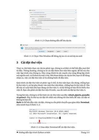 Hình 11.2: Chọn đường dẫn để lưu dự án
Hình 11.3: Chọn This Window để đóng dự án cũ và mở dự án mới
3 Cài đặt thư viện
Thực ra, khi hiện thực các dự án phức tạp, chúng ta sẽ khó có thể bắt đầu mọi thứ
từ đầu. Thông thường, chúng ta sẽ cài đặt thêm thư viện bên ngoài, để hỗ trợ cho
việc lập trình của chúng ta. Đây cũng chính là sức mạnh của cộng đồng lập trình
mã nguồn mở, và Python là một ví dụ. Khi tham khảo các dự án lớn, bạn sẽ dễ dàng
nhận ra, việc cài đặt thư viện sẽ là những bước đi đầu tiên.
Quá trình cài đặt thư viện sẽ phức tạp ở chỗ, là thư viện bạn cần dùng, chẳng hạn
là thư viện A, nó lại phụ thuộc vào một thư viện khác, chẳng hạn là thư viện B. Vấn
đề này sẽ xuất hiện khi bạn đang cài thư viện A, và hệ thống sẽ báo lỗi là thiếu thư
viện B. Bạn cần phải cài đặt thư viện B trước, sau đó mới cài đặt lại thư viện A.
Trong bài này, chúng ta sẽ lần lượt cài các thư viện sau đây: wheel, pipwin, pyaudio
và pyttsx3. Đây là thứ tự cài đặt tốt nhất mà chúng tôi tìm hiểu để việc cài đặt sẽ
không bị báo lỗi.
Bước 1: Để bắt đầu việc cài đặt, chúng ta cần phải chuyển qua giao diện Terminal,
như minh họa ở Hình 11.4
Hình 11.4: Giao diện Terminal để cài đặt thư viện.
Hướng dẫn lập trình Python cơ bản Trang 111
 