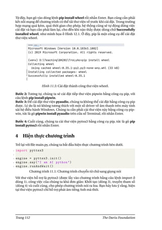 Từ đây, bạn gõ vào dòng lệnh pip install wheel rồi nhấn Enter. Bạn cũng cần phải
kết nối mạng để chương trình có thể tải thư viện về trước khi cài đặt. Trong trường
hợp mạng quá kém, quá thời gian cho phép, hệ thống cũng sẽ tự động dừng việc
cài đặt và bạn cần phải làm lại, cho đến khi nào thấy được dòng chữ Successfully
installed wheel, như minh họa ở Hình 12.1. Ở đây, pip là một công cụ để cài đặt
thư viện wheel.
Hình 11.5: Cài đặt thành công thư viện wheel.
Bước 2: Tương tự, chúng ta sẽ cài đặt tiếp thư viện pipwin bằng công cụ pip, với
câu lệnh pip install pipwin.
Bước 3: Để cài đặt thư viện pyaudio, chúng ta không thể cài đặt bằng công cụ pip
được. Lý do là nó không tương thích với một số driver về âm thanh trên máy tính
xài hệ điều hành Windows. Chúng ta cần phải cài thư viện này bằng công cụ pip-
win, tức là gõ pipwin install pyaudio trên cửa sổ Terminal, rồi nhấn Enter.
Bước 4: Cuối cùng, chúng ta cài thư viện pyttsx3 bằng công cụ pip, tức là gõ pip
install pyttsx3 rồi nhấn Enter.
4 Hiện thực chương trình
Trở lại với file main.py, chúng ta bắt đầu hiện thực chương trình bên dưới.
1 import pyttsx3
2
3 engine = pyttsx3.init ()
4 engine.say("I am AI python")
5 engine.runAndWait ()
Chương trình 11.1: Chương trình chuyển từ chữ sang giọng nói
Với thư viện hỗ trợ là pyttsx3 (được lấy vào chương trình bằng câu lệnh import ở
dòng 1), công việc của chúng ta khá đơn giản: Khởi tạo (dòng 3), truyền tham số
(dòng 4) và cuối cùng, cho phép chương trình nói ra loa. Bạn hãy lưu ý rằng, hiện
tại thư viện pyttsx3 chỉ hỗ trợ phát âm tiếng Anh mà thôi.
Trang 112 The Dariu Foundation
 