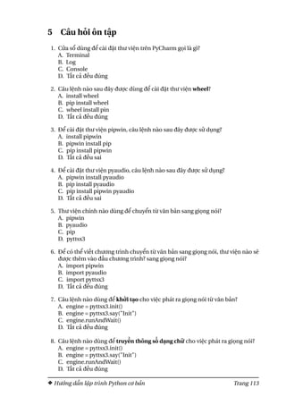 5 Câu hỏi ôn tập
1. Cửa sổ dùng để cài đặt thư viện trên PyCharm gọi là gì?
A. Terminal
B. Log
C. Console
D. Tất cả đều đúng
2. Câu lệnh nào sau đây được dùng để cài đặt thư viện wheel?
A. install wheel
B. pip install wheel
C. wheel install pin
D. Tất cả đều đúng
3. Để cài đặt thư viện pipwin, câu lệnh nào sau đây được sử dụng?
A. install pipwin
B. pipwin install pip
C. pip install pipwin
D. Tất cả đều sai
4. Để cài đặt thư viện pyaudio, câu lệnh nào sau đây được sử dụng?
A. pipwin install pyaudio
B. pip install pyaudio
C. pip install pipwin pyaudio
D. Tất cả đều sai
5. Thư viện chính nào dùng để chuyển từ văn bản sang giọng nói?
A. pipwin
B. pyaudio
C. pip
D. pyttsx3
6. Để có thể viết chương trình chuyển từ văn bản sang giọng nói, thư viện nào sẽ
được thêm vào đầu chương trình? sang giọng nói?
A. import pipwin
B. import pyaudio
C. import pyttsx3
D. Tất cả đều đúng
7. Câu lệnh nào dùng để khởi tạo cho việc phát ra giọng nói từ văn bản?
A. engine = pyttsx3.init()
B. engine = pyttsx3.say("Init")
C. engine.runAndWait()
D. Tất cả đều đúng
8. Câu lệnh nào dùng để truyền thông số dạng chữ cho việc phát ra giọng nói?
A. engine = pyttsx3.init()
B. engine = pyttsx3.say("Init")
C. engine.runAndWait()
D. Tất cả đều đúng
Hướng dẫn lập trình Python cơ bản Trang 113
 