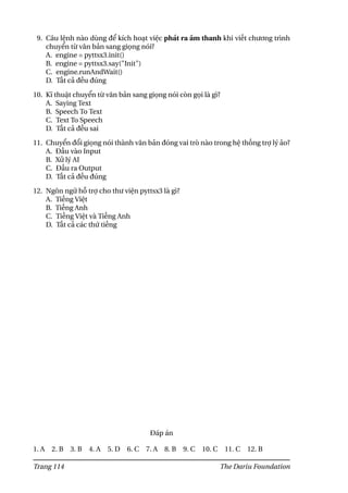 9. Câu lệnh nào dùng để kích hoạt việc phát ra âm thanh khi viết chương trình
chuyển từ văn bản sang giọng nói?
A. engine = pyttsx3.init()
B. engine = pyttsx3.say("Init")
C. engine.runAndWait()
D. Tất cả đều đúng
10. Kĩ thuật chuyển từ văn bản sang giọng nói còn gọi là gì?
A. Saying Text
B. Speech To Text
C. Text To Speech
D. Tất cả đều sai
11. Chuyển đổi giọng nói thành văn bản đóng vai trò nào trong hệ thống trợ lý ảo?
A. Đầu vào Input
B. Xử lý AI
C. Đầu ra Output
D. Tất cả đều đúng
12. Ngôn ngữ hỗ trợ cho thư viện pyttsx3 là gì?
A. Tiếng Việt
B. Tiếng Anh
C. Tiếng Việt và Tiếng Anh
D. Tất cả các thứ tiếng
Đáp án
1. A 2. B 3. B 4. A 5. D 6. C 7. A 8. B 9. C 10. C 11. C 12. B
Trang 114 The Dariu Foundation
 