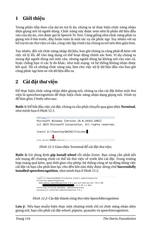 1 Giới thiệu
Trong phần tiếp theo của dự án trợ lý ảo, chúng ta sẽ thực hiện chức năng nhận
diện giọng nói từ người dùng. Chức năng này được xem như là phần dữ liệu đầu
vào của dự án, còn được gọi là Speech To Text. Cũng giống như chức năng phát ra
giọng nói ở bài trước, đây hoàn toàn là một tác vụ rất phức tạp. Tuy nhiên với sự
hỗ trợ từ các thư viện có sẵn, công việc lập trình của chúng ta trở nên đơn giản hơn.
Tuy nhiên, đối với chức năng nhập dữ liệu, bao giờ chúng ta cũng phải đi kèm với
việc xử lý lỗi, để cho ứng dụng có thể hoạt động chính xác hơn. Ví dụ chúng ta
mong đợi người dùng nói một câu, nhưng người dùng lại không nói câu nào cả,
hoặc chẳng hạn vì các lý do khác, như mất mạng, và hệ thống không nhận được
kết quả. Tất cả những chức năng này, làm cho việc xử lý dữ liệu đầu vào bao giờ
cũng phức tạp hơn so với dữ liệu đầu ra.
2 Cài đặt thư viện
Để thực hiện chức năng nhận diện giọng nói, chúng ta cần cài đặt thêm một thư
viện là speechrecognition để thực hiện chức năng nhận dạng giọng nói. Trình tự
để làm gồm 2 bước như sau:
Bước 1: Để bắt đầu việc cài đặt, chúng ta cần phải chuyển qua giao diện Terminal,
như minh họa ở Hình 12.1.
Hình 12.1: Giao diện Terminal để cài đặt thư viện.
Bước 2: Gõ dòng lệnh pip install wheel rồi nhấn Enter. Bạn cũng cần phải kết
nối mạng để chương trình có thể tải thư viện về trước khi cài đặt. Trong trường
hợp mạng quá kém, quá thời gian cho phép, hệ thống cũng sẽ tự động dừng việc
cài đặt và bạn cần phải làm lại, cho đến khi nào thấy được dòng chữ Successfully
installed speechrecognition, như minh họa ở Hình 12.2.
Hình 12.2: Cài đặt thành công thư viện SpeechRecognition
Lưu ý: Nếu bạn muốn hiện thực một chương trình chỉ có chức năng nhận diện
giọng nói, bạn cần phải cài đặt wheel, pipwin, pyaudio và speechrecognition.
Trang 116 The Dariu Foundation
 