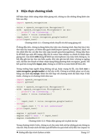 3 Hiện thực chương trình
Để hiện thực chức năng nhận diện giọng nói, chúng ta cần những dòng lệnh căn
bản sau đây:
1 import speech_recognition
2
3 voice = speech_recognition.Recognizer ()
4 with speech_recognition.Microphone () as mic:
5 print("I am listenning ...")
6 audio = voice.listen(mic)
7 input_text = voice.recognize_google(audio)
8 print(input_text)
Chương trình 12.1: Chương trình chuyển từ chữ sang giọng nói
Ở dòng đầu tiên, chúng ta đang thêm thư viện vào chương trình. Bạn hãy lưu ý tên
thư viện lúc import, có thêm dấu gạch dưới(import speech_recognition), khác với
tên dính liền lúc cài đặt thư viện (pip install speechrecognition). Dòng tiếp theo
là để khởi tạo một đối tượng (đặt tên là voice) làm nhiệm vụ chính là nhận diện
giọng nói. Câu lệnh with dùng để khởi tạo microphone của máy tính chúng ta, và
bắt đầu ghi âm lại, lưu vào biến audio. Khi việc ghi âm kết thúc (chúng ta ngừng
nói), dữ liệu âm thanh sẽ được nhận dạng bằng phương thức recognize_goole. Với
kết quả lưu trong biến input_text, chúng ta có thể in ra màn hình để theo dõi.
Trong trường hợp người dùng không nói gì, hoặc mạng bị lỗi, câu lệnh text =
voice.recognize_google(audio) có thể xảy ra lỗi. Chúng ta sẽ khắc phục sự cố này
bằng câu lệnh try except. Khéo léo kết hợp với chương trình đã hiện thực ở bài
trước, chúng ta có chương trình như sau:
1 import speech_recognition
2 import pyttsx3
3
4 voice = speech_recognition.Recognizer ()
5 with speech_recognition.Microphone () as mic:
6 print("I am listenning ...")
7 audio = voice.listen(mic)
8
9 try:
10 input_text = voice.recognize_google(audio)
11 except:
12 input_text = "I do not understand"
13 print(input_text)
14
15 engine = pyttsx3.init ()
16 engine.say("I hear " + input_text)
17 engine.runAndWait ()
Chương trình 12.2: Nhận diện giọng nói và phát âm lại
Trong chương trình ở trên, chúng ta sẽ cho máy tính nói lại những gì mà chúng ta
vừa nói. Đây là một cách rất hiệu quả để kiểm tra quá trình xử lý đầu vào (input) và
Hướng dẫn lập trình Python cơ bản Trang 117
 