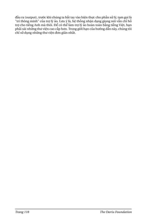 đầu ra (output), trước khi chúng ta bắt tay vào hiện thực cho phần xử lý, tạm gọi là
"trí thông minh" của trợ lý ảo. Lưu ý là, hệ thống nhận dạng giọng nói vẫn chỉ hỗ
trợ cho tiếng Anh mà thôi. Để có thể làm trợ lý ảo hoàn toàn bằng tiếng Việt, bạn
phải xài những thư viện cao cấp hơn. Trong giới hạn của hướng dẫn này, chúng tôi
chỉ sử dụng những thư viện đơn giản nhất.
Trang 118 The Dariu Foundation
 