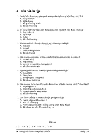 4 Câu hỏi ôn tập
1. Quá trình nhạn dạng giọng nói, đóng vai trò gì trong hệ thống trợ lý ảo?
A. Xử lý đầu vào
B. Xử lý đầu ra
C. Xử lý trí thông minh
D. Tất cả đều đúng
2. Để xử lý lỗi trong việc nhận dạng giọng nói, câu lệnh nào được sử dụng?
A. Regconizer()
B. try except
C. if else
D. Tất cả đều đúng
3. Thư viện chính để nhận dạng giọng nói tiếng Anh là gì?
A. pyaudio
B. pyttsx3
C. speech recognition
D. Tất cả đều sai
4. Câu lệnh nào dùng để khởi động chương trình nhận diện giọng nói?
A. pyttsx3.init()
B. engine.say()
C. speech_recognition.Recognizer()
D. Tất cả câu lệnh trên
5. Ngôn ngữ hỗ trợ cho thư viện speechrecognition là gì?
A. Tiếng Việt
B. Tiếng Anh
C. Tiếng Việt và Tiếng Anh
D. Tất cả các thứ tiếng
6. Câu lệnh để thêm thư viện nhận dạng giọng nói vào chương trình Python là gì?
A. import pyttsx3
B. import speechrecognition
C. import speech_recognition
D. Tất cả đều đúng
7. Các lỗi có thể xảy ra khi nhận diện giọng nói là gì?
A. Người sử dụng không nói gì
B. Mất kết nối mạng
C. Nói bằng ngôn ngữ hệ thống không nhận dạng đượcn
D. Tất cả các lỗi trên đều có thể xảy ra
Đáp án
1. A 2. B 3. C 4. C 5. B 6. C 7. D
Hướng dẫn lập trình Python cơ bản Trang 119
 