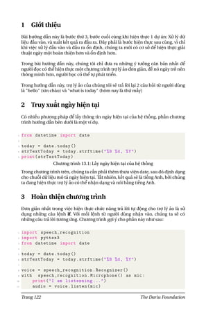 1 Giới thiệu
Bài hướng dẫn này là bước thứ 3, bước cuối cùng khi hiện thực 1 dự án: Xử lý dữ
liệu đầu vào, và xuất kết quả ra đầu ra. Đây phải là bước hiện thực sau cùng, vì chỉ
khi việc xử lý đầu vào và đầu ra ổn định, chúng ta mới có cơ sở để hiện thực giải
thuật ngày một hoàn thiện hơn và ổn định hơn.
Trong bài hướng dẫn này, chúng tôi chỉ đưa ra những ý tưởng căn bản nhất để
người đọc có thể hiện thực một chương trình trợ lý ảo đơn giản, đế nó ngày trở nên
thông minh hơn, người học có thể tự phát triển.
Trong hướng dẫn này, trợ lý ảo của chúng tôi sẽ trả lời lại 2 câu hỏi từ người dùng
là "hello" (xin chào) và "what is today" (hôm nay là thứ mấy)
2 Truy xuất ngày hiện tại
Có nhiều phương pháp để lấy thông tin ngày hiện tại của hệ thống, phần chương
trình hướng dẫn bên dưới là một ví dụ.
1 from datetime import date
2
3 today = date.today ()
4 strTextToday = today.strftime("%B %d, %Y")
5 print(strTextToday)
Chương trình 13.1: Lấy ngày hiện tại của hệ thống
Trong chương trình trên, chúng ta cần phải thêm thưu viện date, sau đó định dạng
cho chuỗi dữ liệu mô tả ngày hiện tại. Tất nhiên, kết quả sẽ là tiếng Anh, bởi chúng
ta đang hiện thực trợ lý ảo có thể nhận dạng và nói bằng tiếng Anh.
3 Hoàn thiện chương trình
Đơn giản nhất trong việc hiện thực chức năng trả lời tự động cho trợ lý ảo là sử
dụng những câu lệnh if. Với mỗi lệnh từ người dùng nhận vào, chúng ta sẽ có
những câu trả lời tương ứng. Chương trình gợi ý cho phần này như sau:
1 import speech_recognition
2 import pyttsx3
3 from datetime import date
4
5 today = date.today ()
6 strTextToday = today.strftime("%B %d, %Y")
7
8 voice = speech_recognition.Recognizer ()
9 with speech_recognition.Microphone () as mic:
10 print("I am listenning ...")
11 audio = voice.listen(mic)
Trang 122 The Dariu Foundation
 