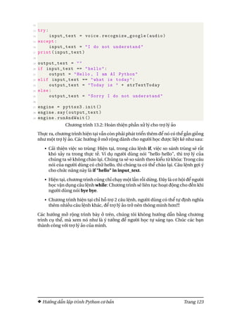 12
13 try:
14 input_text = voice.recognize_google(audio)
15 except:
16 input_text = "I do not understand"
17 print(input_text)
18
19 output_text = ""
20 if input_text == "hello":
21 output = "Hello , I am AI Python"
22 elif input_text == "what is today":
23 output_text = "Today is " + strTextToday
24 else:
25 output_text = "Sorry I do not understand"
26
27 engine = pyttsx3.init ()
28 engine.say(output_text)
29 engine.runAndWait ()
Chương trình 13.2: Hoàn thiện phần xử lý cho trợ lý ảo
Thực ra, chương trình hiện tại vẫn còn phải phát triển thêm để nó có thể gần giống
như một trợ lý ảo. Các hướng ở mở rộng dành cho người học được liệt kê như sau:
• Cải thiện việc so trùng: Hiện tại, trong câu lệnh if, việc so sánh trùng sẽ rất
khó xảy ra trong thực tế. Ví dụ người dùng nói "hello hello", thì trợ lý của
chúng ta sẽ không chào lại. Chúng ta sẽ so sánh theo kiểu từ khóa: Trong câu
nói của người dùng có chữ hello, thì chúng ta có thể chào lại. Câu lệnh gợi ý
cho chức năng này là if "hello" in input_text.
• Hiện tại, chương trình cũng chỉ chạy một lần rồi dừng. Đây là cơ hội để người
học vận dụng câu lệnh while: Chương trình sẽ liên tục hoạt động cho đến khi
người dùng nói bye bye.
• Chương trình hiện tại chỉ hỗ trợ 2 câu lệnh, người dùng có thể tự định nghĩa
thêm nhiều câu lệnh khác, để trợ lý ảo trở nên thông minh hơn!!!
Các hướng mở rộng trình bày ở trên, chúng tôi không hướng dẫn bằng chương
trình cụ thể, mà xem nó như là ý tưởng để người học tự sáng tạo. Chúc các bạn
thành công với trợ lý ảo của mình.
Hướng dẫn lập trình Python cơ bản Trang 123
 