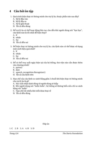 4 Câu hỏi ôn tập
1. Quá trình hiện thực trí thông minh cho trợ lý ảo, thuộc phần nào sau đây?
A. Xử lý đầu vào
B. Xử lý đầu ra
C. Xử lý giải thuật
D. Tất cả đều đúng
2. Để trợ lý ảo có thể hoạt động liên tục cho đến khi người dùng nói "bye bye",
câu lệnh nào là tốt nhất để hiện thực?
A. if
B. while
C. for
D. Tất cả đều sai
3. Để hiện thực trí thông minh cho trợ lý ảo, câu lệnh nào có thể được sử dụng
một cách hiệu quả nhất?
A. if
B. while
C. for
D. Tất cả đều sai
4. Để có thể truy xuất ngày hiện tại của hệ thống, thư viện nào cần được thêm
vào chương trình?
A. pyttsx3
B. date
C. speech_recognition.Recognizer()
D. Tất cả câu lệnh trên
5. Hạn chế của câu lệnh so sánh bằng giữa 2 chuỗi khi hiện thực trí thông minh
cho trợ lý ảo là gì?
A. Xác suất nhận lệnh đúng từ người dùng sẽ thấp
B. Khi người dùng nói "hello hello", hệ thống sẽ không hiểu nếu chỉ so sánh
bằng với "hello"
C. Hạn chế rất nhiều khi triển khai thực tế
D. Tất cả đều đúng
Đáp án
1. C 2. B 3. A 4. B 5. D
Trang 124 The Dariu Foundation
 