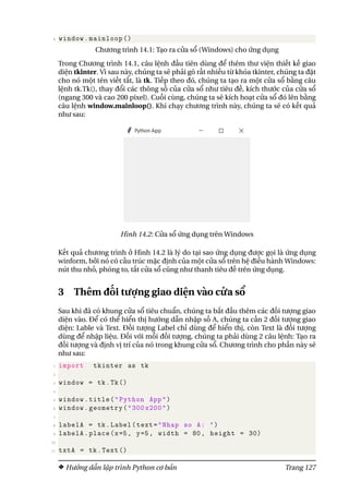 8 window.mainloop ()
Chương trình 14.1: Tạo ra cửa sổ (Windows) cho ứng dụng
Trong Chương trình 14.1, câu lệnh đầu tiên dùng để thêm thư viện thiết kế giao
diện tkinter. Vì sau này, chúng ta sẽ phải gõ rất nhiều từ khóa tkinter, chúng ta đặt
cho nó một tên viết tắt, là tk. Tiếp theo đó, chúng ta tạo ra một cửa sổ bằng câu
lệnh tk.Tk(), thay đổi các thông số của cửa sổ như tiêu đề, kích thước của cửa sổ
(ngang 300 và cao 200 pixel). Cuối cùng, chúng ta sẽ kích hoạt cửa sổ đó lên bằng
câu lệnh window.mainloop(). Khi chạy chương trình này, chúng ta sẽ có kết quả
như sau:
Hình 14.2: Cửa sổ ứng dụng trên Windows
Kết quả chương trình ở Hình 14.2 là lý do tại sao ứng dụng được gọi là ứng dụng
winform, bởi nó có cấu trúc mặc định của một cửa sổ trên hệ điều hành Windows:
nút thu nhỏ, phóng to, tắt cửa sổ cũng như thanh tiêu đề trên ứng dụng.
3 Thêm đối tượng giao diện vào cửa sổ
Sau khi đã có khung cửa sổ tiêu chuẩn, chúng ta bắt đầu thêm các đối tượng giao
diện vào. Để có thể hiển thị hướng dẫn nhập số A, chúng ta cần 2 đối tượng giao
diện: Lable và Text. Đối tượng Label chỉ dùng để hiển thị, còn Text là đối tượng
dùng để nhập liệu. Đối với mỗi đối tượng, chúng ta phải dùng 2 câu lệnh: Tạo ra
đối tượng và định vị trí của nó trong khung cửa sổ. Chương trình cho phần này sẽ
như sau:
1 import tkinter as tk
2
3 window = tk.Tk()
4
5 window.title("Python App")
6 window.geometry("300 x200")
7
8 labelA = tk.Label(text="Nhap so A: ")
9 labelA.place(x=5, y=5, width = 80, height = 30)
10
11 txtA = tk.Text ()
Hướng dẫn lập trình Python cơ bản Trang 127
 