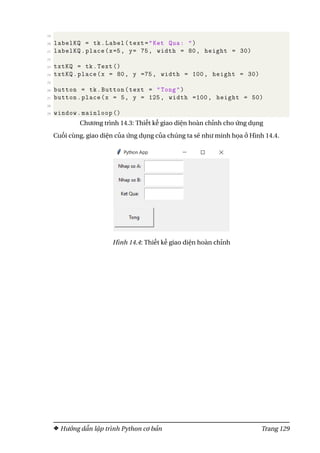 19
20 labelKQ = tk.Label(text="Ket Qua: ")
21 labelKQ.place(x=5, y= 75, width = 80, height = 30)
22
23 txtKQ = tk.Text ()
24 txtKQ.place(x = 80, y =75, width = 100, height = 30)
25
26 button = tk.Button(text = "Tong")
27 button.place(x = 5, y = 125, width =100, height = 50)
28
29 window.mainloop ()
Chương trình 14.3: Thiết kế giao diện hoàn chỉnh cho ứng dụng
Cuối cùng, giao diện của ứng dụng của chúng ta sẽ như minh họa ở Hình 14.4.
Hình 14.4: Thiết kế giao diện hoàn chỉnh
Hướng dẫn lập trình Python cơ bản Trang 129
 