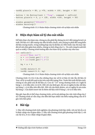 25 txtKQ.place(x = 80, y =75, width = 100, height = 30)
26
27 button = tk.Button(text = "Tong", command = onClick)
28 button.place(x = 5, y = 125, width =100, height = 50)
29
30 window.geometry("300 x200")
31 window.mainloop ()
Chương trình 15.3: Hoàn thiện chương trình với sự kiện nút nhấn
3 Hiện thực hàm xử lý cho nút nhấn
Để hiện thực cho hàm này, chúng ta cần phải lấy thông tin từ 2 đối tượng là txtA và
txtB. Dữ liệu từ 2 đối tượng này đều là kiểu chuỗi, nên chúng ta phải đổi sang kiểu
dữ liệu mong muốn, trong trường hợp này là dữ liệu số. Đến bước này thì mọi việc
đã trở nên đơn giản hơn nhiều, chúng ta tính tổng của 2 s . Và cuối cùng là xuất kết
quả ra txtKQ. Chương trình hướng dẫn cho hàm xử lý sự kiện này như sau:
1 def onClick ():
2 print("Nhan nut")
3 a = int(txtA.get("1.0"))
4 b = int(txtB.get("1.0"))
5
6 kq = a + b
7
8 txtKQ.delete (1.0)
9 txtKQ.insert (1.0, kq)
Chương trình 15.4: Hoàn thiện chương trình với sự kiện nút nhấn
Chương trình 15.4 là ví dụ cho những thao tác xử lý cơ bản từ việc lấy dữ liệu từ
Text, xử lý và xuất kết quả ra lại trên một đối tượng Text. Trước khi xuất dữ liệu mới,
chúng ta cần phải xóa đi dữ liệu cũ. Con số "1.0" trong chương trình có ý nghĩ là
hàng 1, vị trí đầu tiên (vị trí 0). Đối với câu lệnh get, thì nó có nghĩa là đọc dữ liệu
tại hàng 1, vị trí đầu tiên đến hết. Đối với câu lệnh delete, nó có nghĩa là xóa toàn
bộ hàng 1. Câu lệnh insert tức là thêm dữ liệu mới ở hàng 1, từ vị trí đầu tiên.
Bây giờ, bạn đã có thể chạy chương trình, nó là mô phỏng cho việc tính tổng của 2
số. Chương trình sẽ vẫn chạy cho đến khi bạn nhấn vào biểu tượng đóng cửa sổ ở
góc trên bên phải.
4 Bài tập
1. Hãy viết chương trình tính nghiệm của phương trình bậc nhất, với các hệ số a và
b được nhập vào từ giao diện. 2. Hãy viết chương trình giải phương trình bậc 2, với
các hệ số a, b và c được nhập từ giao diện.
Hướng dẫn lập trình Python cơ bản Trang 133
 