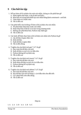 5 Câu hỏi ôn tập
1. Để tạo hàm xử lý sự kiện cho một nút nhấn, chúng ta cần phải làm gì?
A. Định nghĩa một hàm, ví dụ là def onClick()
B. Khai báo nó trong lệnh khởi tạo nút nhấn bằng lệnh command = onClick
C. Thực hiện cả 2 bước trên
D. Tất cả đều sai
2. Câu phát biểu nào là đúng về hàm xử lý sự kiện cho nút nhấn:
A. Nó phải được khai báo trước nút nhấn
B. Được khai báo ở bất kì vị trí nào trong chương trình
C. Không cầu phải khai báo, Python mặc định gọi
D. Tất cả đều sai
3. Các bước để hiện thực hàm xử lý xử kiện nút nhấn trên Python là gì?
A. Lấy dữ liệu từ giao diện vào
B. Xử lý dữ liệu
C. Xuất dữ liệu ra giao diện
D. Tất cả đều đúng
4. Ý nghĩa của câu lệnh txtA.get("1.0") là gì?
A. Đọc toàn bộ dữ liệu của txtA
B. Xuất dữ liệu ra txtA từ vị trí đầu tiên
C. Python không hỗ trợ lệnh này
D. Tất cả đều sai
5. Ý nghĩa của câu lệnh txtA.insert("1.0") là gì?
A. Đọc toàn bộ dữ liệu của txtA
B. Xuất thêm dữ liệu ra txtA từ vị trí đầu tiên
C. Python không hỗ trợ lệnh này
D. Tất cả đều sai
6. Ý nghĩa của câu lệnh txtA.delete("1.0") là gì?
A. Xóa toàn bộ dữ liệu của txtA
B. Xóa dữ liệu của txtA từ hàng 1, vị trí đầu tiên cho đến hết
C. Cả 2 phát biểu trên đều đúng
D. Tất cả đều sai
Đáp án
1. A 2. A 3. D 4. A 5. B 6. C
Trang 134 The Dariu Foundation
 