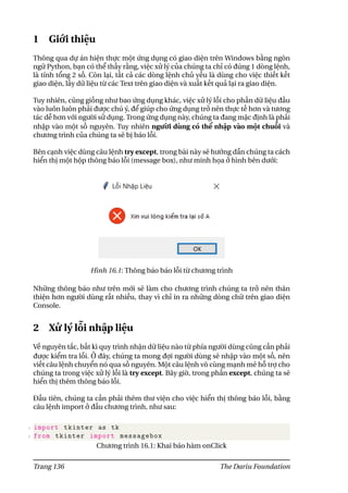 1 Giới thiệu
Thông qua dự án hiện thực một ứng dụng có giao diện trên Windows bằng ngôn
ngữ Python, bạn có thể thấy rằng, việc xử lý của chúng ta chỉ có đúng 1 dòng lệnh,
là tính tổng 2 số. Còn lại, tất cả các dòng lệnh chủ yếu là dùng cho việc thiết kết
giao diện, lấy dữ liệu từ các Text trên giao diện và xuất kết quả lại ra giao diện.
Tuy nhiên, cũng giống như bao ứng dụng khác, việc xử lý lỗi cho phần dữ liệu đầu
vào luôn luôn phải được chú ý, để giúp cho ứng dụng trở nên thực tế hơn và tương
tác dễ hơn với người sử dụng. Trong ứng dụng này, chúng ta đang mặc định là phải
nhập vào một số nguyên. Tuy nhiên người dùng có thể nhập vào một chuỗi và
chương trình của chúng ta sẽ bị báo lỗi.
Bên cạnh việc dùng câu lệnh try except, trong bài này sẽ hướng dẫn chúng ta cách
hiển thị một hộp thông báo lỗi (message box), như minh họa ở hình bên dưới:
Hình 16.1: Thông báo báo lỗi từ chương trình
Những thông báo như trên mới sẽ làm cho chương trình chúng ta trở nên thân
thiện hơn người dùng rất nhiều, thay vì chỉ in ra những dòng chữ trên giao diện
Console.
2 Xử lý lỗi nhập liệu
Về nguyên tắc, bất kì quy trình nhận dữ liệu nào từ phía người dùng cũng cần phải
được kiểm tra lỗi. Ở đây, chúng ta mong đợi người dùng sẽ nhập vào một số, nên
viết câu lệnh chuyển nó qua số nguyên. Một câu lệnh vô cùng mạnh mẽ hỗ trợ cho
chúng ta trong việc xử lý lỗi là try except. Bây giờ, trong phần except, chúng ta sẽ
hiển thị thêm thông báo lỗi.
Đầu tiên, chúng ta cần phải thêm thư viện cho việc hiển thị thông báo lỗi, bằng
câu lệnh import ở đầu chương trình, như sau:
1 import tkinter as tk
2 from tkinter import messagebox
Chương trình 16.1: Khai báo hàm onClick
Trang 136 The Dariu Foundation
 