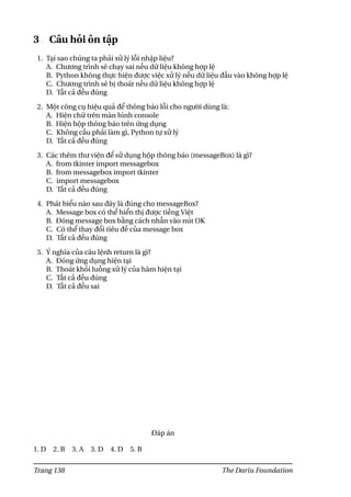 3 Câu hỏi ôn tập
1. Tại sao chúng ta phải xử lý lỗi nhập liệu?
A. Chương trình sẽ chạy sai nếu dữ liệu không hợp lệ
B. Python không thực hiện được việc xử lý nếu dữ liệu đầu vào không hợp lệ
C. Chương trình sẽ bị thoát nếu dữ liệu không hợp lệ
D. Tất cả đều đúng
2. Một công cụ hiệu quả để thông báo lỗi cho người dùng là:
A. Hiện chữ trên màn hình console
B. Hiện hộp thông báo trên ứng dụng
C. Không cầu phải làm gì, Python tự xử lý
D. Tất cả đều đúng
3. Các thêm thư viện để sử dụng hộp thông báo (messageBox) là gì?
A. from tkinter import messagebox
B. from messagebox import tkinter
C. import messagebox
D. Tất cả đều đúng
4. Phát biểu nào sau đây là đúng cho messageBox?
A. Message box có thể hiển thị được tiếng Việt
B. Đóng message box bằng cách nhấn vào nút OK
C. Có thể thay đổi tiêu đề của message box
D. Tất cả đều đúng
5. Ý nghĩa của câu lệnh return là gì?
A. Đóng ứng dụng hiện tại
B. Thoát khỏi luồng xử lý của hàm hiện tại
C. Tất cả đều đúng
D. Tất cả đều sai
Đáp án
1. D 2. B 3. A 3. D 4. D 5. B
Trang 138 The Dariu Foundation
 