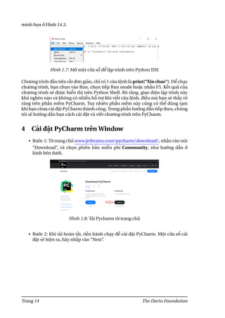 minh họa ở Hình 14.3.
Hình 1.7: Mở một cửa sổ để lập trình trên Python IDE
Chương trình đầu tiên rất đơn giản, chỉ có 1 câu lệnh là print("Xin chao"). Để chạy
chương trình, bạn chọn vào Run, chọn tiếp Run mode hoặc nhấn F5. Kết quả của
chương trình sẽ được hiển thị trên Python Shell. Rõ ràng, giao diện lập trình này
khá nghèo nàn và không có nhiều hỗ trợ khi viết câu lệnh, điều mà bạn sẽ thấy rõ
ràng trên phần mềm PyCharm. Tuy nhiên phần mềm này cũng có thể dùng tạm
khi bạn chưa cài đặt PyCharm thành công. Trong phần hướng dẫn tiếp theo, chúng
tôi sẽ hướng dẫn bạn cách cài đặt và viết chương trình trên PyCharm.
4 Cài đặt PyCharm trên Window
• Bước 1: Từ trang chủ www.jetbrains.com/pycharm/download/, nhấn vào nút
“Download”, và chọn phiên bản miễn phí Community, như hướng dẫn ở
hình bên dưới.
Hình 1.8: Tải Pycharm từ trang chủ
• Bước 2: Khi tải hoàn tất, tiến hành chạy để cài đặt PyCharm. Một cửa sổ cài
đặt sẽ hiện ra, hãy nhấp vào “Next”.
Trang 14 The Dariu Foundation
 
