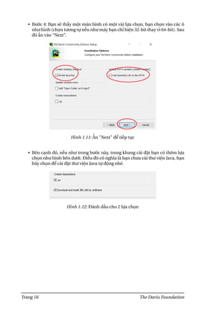 • Bước 4: Bạn sẽ thấy một màn hình có một vài lựa chọn, bạn chọn vào các ô
như hình (chọn tương tự nếu như máy bạn chỉ hiện 32-bit thay vì 64-bit). Sau
đó ấn vào “Next”.
Hình 1.11: Ấn "Next" để tiếp tục
• Bên cạnh đó, nếu như trong bước này, trong khung cài đặt bạn có thêm lựa
chọn như hình bên dưới. Điều đó có nghĩa là bạn chưa cài thư viện Java, bạn
hãy chọn để cài đặt thư viện Java tự động nhé.
Hình 1.12: Đánh dấu cho 2 lựa chọn
Trang 16 The Dariu Foundation
 
