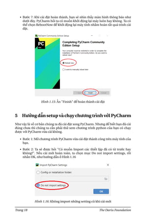 • Bước 7: Khi cài đặt hoàn thành, bạn sẽ nhìn thấy màn hình thông báo như
dưới đây. PyCharm hỏi ta có muốn khởi động lại máy luôn hay không. Ta có
thể chọn RebootNow để khởi động lại máy tính nhằm hoàn tất quá trình cài
đặt.
Hình 1.15: Ấn "Finish" để hoàn thành cài đặt
5 Hướng dẫn setup và chạy chương trình với PyCharm
Như vậy là về cơ bản chúng ta đã cài đặt xong PyCharm. Nhưng để biết bạn đã cài
đúng chưa thì chúng ta cần phải thử xem chương trình python của bạn có chạy
được với PyCharm vừa cài không.
• Bước 1: Mở chương trình PyCharm vừa cài đặt thành công trên máy tính của
bạn.
• Bước 2: Ta sẽ được hỏi "Có muốn Import các thiết lập đã có từ trước hay
không?". Nếu cài mới hoàn toàn, ta chọn mục Do not import settings, rồi
nhấn OK, như hướng dẫn ở Hình 1.16
Hình 1.16: Không import những setting cũ khi cài mới
Trang 18 The Dariu Foundation
 