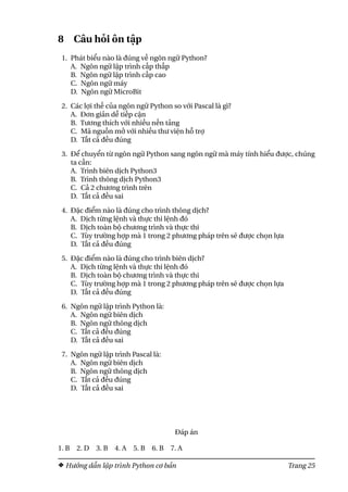 8 Câu hỏi ôn tập
1. Phát biểu nào là đúng về ngôn ngữ Python?
A. Ngôn ngữ lập trình cấp thấp
B. Ngôn ngữ lập trình cấp cao
C. Ngôn ngữ máy
D. Ngôn ngữ MicroBit
2. Các lợi thế của ngôn ngữ Python so với Pascal là gì?
A. Đơn giản dễ tiếp cận
B. Tương thích với nhiều nền tảng
C. Mã nguồn mở với nhiều thư viện hỗ trợ
D. Tất cả đều đúng
3. Để chuyển từ ngôn ngữ Python sang ngôn ngữ mà máy tính hiểu được, chúng
ta cần:
A. Trình biên dịch Python3
B. Trình thông dịch Python3
C. Cả 2 chương trình trên
D. Tất cả đều sai
4. Đặc điểm nào là đúng cho trình thông dịch?
A. Dịch từng lệnh và thực thi lệnh đó
B. Dịch toàn bộ chương trình và thực thi
C. Tùy trường hợp mà 1 trong 2 phương pháp trên sẽ được chọn lựa
D. Tất cả đều đúng
5. Đặc điểm nào là đúng cho trình biên dịch?
A. Dịch từng lệnh và thực thi lệnh đó
B. Dịch toàn bộ chương trình và thực thi
C. Tùy trường hợp mà 1 trong 2 phương pháp trên sẽ được chọn lựa
D. Tất cả đều đúng
6. Ngôn ngữ lập trình Python là:
A. Ngôn ngữ biên dịch
B. Ngôn ngữ thông dịch
C. Tất cả đều đúng
D. Tất cả đều sai
7. Ngôn ngữ lập trình Pascal là:
A. Ngôn ngữ biên dịch
B. Ngôn ngữ thông dịch
C. Tất cả đều đúng
D. Tất cả đều sai
Đáp án
1. B 2. D 3. B 4. A 5. B 6. B 7. A
Hướng dẫn lập trình Python cơ bản Trang 25
 