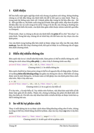 1 Giới thiệu
Để tìm hiểu một ngôn ngữ lập trình nói chung và python nói riêng, thông thường
chúng ta sẽ bắt đầu bằng câu lệnh hiển thị để in kết quả ra màn hình. Thực ra,
trong một hệ thống máy tính với 3 thành phần đặc trưng là Dữ liệu đầu vào - Xử
lý - Kết quả đầu ra, thì bước cuối cùng lại là bước đơn giản nhất, tiếp theo là phần
dữ liệu đầu vào và cuối cùng sẽ là xử lý. Cũng vì lý do đó, mà chúng ta thường tìm
hiểu câu lệnh hiển thị trước, câu lệnh đơn giản nhất thuộc nhóm xuất kết quả đầu
ra (Output).
Ở bài trước, thực ra chúng ta đã xài câu lệnh hiển thị print để in chữ "Xin chao" ra
màn hình. Trong bài này, chúng tôi sẽ trình bày chi tiết hơn các tùy chọn của câu
lệnh print.
Các câu lệnh trong hướng dẫn bên dưới sẽ được nhập trực tiếp vào file mặc định
main.py. Sau đó, khi chạy chương trình, kết quả sẽ được in ra ở khung cửa sổ ngay
bên dưới chương trình.
2 Hiển thị nhiều thông tin
Bên cạnh việc in ra 1 chuỗi như bài trước, hàm print có thể in nhiều thông tin, mỗi
thông tin cách nhau bằng dấu phẩy (,), như ví dụ ở chương trình sau đây:
1 print("Xin chao", 10, 12.1,"Ket thuc")
Chương trình 2.1: In nhiều thông tin
Bên cạnh chuỗi kí tự, hàm print cũng có thể in số nguyên lẫn số thập phân. Python
sẽ tự động thêm dấu khoảng trắng vào giữa các thông tin cần in. Một biến số cũng
được xem là một thông tin, và hoàn toàn có thể ghép vào câu lệnh print theo cách
như trên. Một ví dụ như sau:
1 x = 20
2 print("Xin chao", 10, 12.1,"Ket thuc", x)
Chương trình 2.2: In ra giá trị của biến số
Ở ví dụ trên, x là một biến số. Tuy nhiên trên Python, việc khai báo một biến số đã
được lược giản đi rất nhiều. Thậm chí, chúng ta không cần phải chỉ định kiểu dữ
liệu cho biến số. Chi tiết của việc khai báo biến và kiểu dữ liệu sẽ được trình bài cụ
thể ở những bài sau.
3 In với kí tự phân cách
Thay vì mỗi thông tin in ra được cách nhau bằng khoảng trắng như ở trên, chúng
ta cũng có thể tùy chỉnh bằng chuỗi kí tự khác, dựa vào tùy chọn sep như ví dụ bên
dưới:
1 print("Xin chao", "Ket thuc", sep="---")
Chương trình 2.3: In kết quả với kí tự phân cách
Trang 28 The Dariu Foundation
 