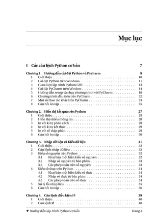 Mục lục
I Các câu lệnh Python cơ bản 7
Chương 1. Hướng dẫn cài đặt Python và Pycharm 9
1 Giới thiệu . . . . . . . . . . . . . . . . . . . . . . . . . . . . . . . . . . . . . 10
2 Cài đặt Python trên Windows . . . . . . . . . . . . . . . . . . . . . . . . 11
3 Giao diện lập trình Python GUI . . . . . . . . . . . . . . . . . . . . . . . 13
4 Cài đặt PyCharm trên Window . . . . . . . . . . . . . . . . . . . . . . . . 14
5 Hướng dẫn setup và chạy chương trình với PyCharm . . . . . . . . . . 18
6 Chương trình đầu tiên trên PyCharm . . . . . . . . . . . . . . . . . . . . 22
7 Một số thao tác khác trên PyCharm . . . . . . . . . . . . . . . . . . . . . 23
8 Câu hỏi ôn tập . . . . . . . . . . . . . . . . . . . . . . . . . . . . . . . . . . 25
Chương 2. Hiển thị kết quả trên Python 27
1 Giới thiệu . . . . . . . . . . . . . . . . . . . . . . . . . . . . . . . . . . . . . 28
2 Hiển thị nhiều thông tin . . . . . . . . . . . . . . . . . . . . . . . . . . . . 28
3 In với kí tự phân cách . . . . . . . . . . . . . . . . . . . . . . . . . . . . . 28
4 In với kí tự kết thúc . . . . . . . . . . . . . . . . . . . . . . . . . . . . . . . 29
5 In với số thập phân . . . . . . . . . . . . . . . . . . . . . . . . . . . . . . . 29
6 Câu hỏi ôn tập . . . . . . . . . . . . . . . . . . . . . . . . . . . . . . . . . . 30
Chương 3. Nhập dữ liệu và Kiểu dữ liệu 31
1 Giới thiệu . . . . . . . . . . . . . . . . . . . . . . . . . . . . . . . . . . . . . 32
2 Câu lệnh nhập dữ liệu . . . . . . . . . . . . . . . . . . . . . . . . . . . . . 32
3 Kiểu số nguyên trên Python . . . . . . . . . . . . . . . . . . . . . . . . . 32
3.1 Khai báo một biến kiểu số nguyên . . . . . . . . . . . . . . . . . 32
3.2 Nhập số nguyên từ bàn phím . . . . . . . . . . . . . . . . . . . . 33
3.3 Các phép toán trên số nguyên . . . . . . . . . . . . . . . . . . . 33
4 Kiểu số thực trên Python . . . . . . . . . . . . . . . . . . . . . . . . . . . 34
4.1 Khai báo một biến kiểu số thực . . . . . . . . . . . . . . . . . . . 34
4.2 Nhập số thực từ bàn phím . . . . . . . . . . . . . . . . . . . . . . 34
4.3 Các phép toán trên số thực . . . . . . . . . . . . . . . . . . . . . 34
5 Xử lý lỗi nhập liệu . . . . . . . . . . . . . . . . . . . . . . . . . . . . . . . . 35
6 Câu hỏi ôn tập . . . . . . . . . . . . . . . . . . . . . . . . . . . . . . . . . . 36
Chương 4. Câu lệnh điều kiện IF 39
1 Giới thiệu . . . . . . . . . . . . . . . . . . . . . . . . . . . . . . . . . . . . . 40
2 Câu lệnh if . . . . . . . . . . . . . . . . . . . . . . . . . . . . . . . . . . . . 40
Hướng dẫn lập trình Python cơ bản Trang 3
 