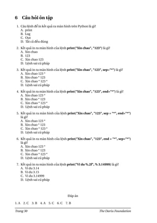 6 Câu hỏi ôn tập
1. Câu lệnh để in kết quả ra màn hình trên Python là gì?
A. print
B. Log
C. Out
D. Tất cả đều đúng
2. Kết quả in ra màn hình của lệnh print("Xin chao", "123") là gì?
A. Xin chao
B. 123
C. Xin chao 123
D. Lệnh sai cú pháp
3. Kết quả in ra màn hình của lệnh print("Xin chao", "123", sep="*") là gì?
A. Xin chao 123 *
B. Xin chao * 123
C. Xin chao * 123 *
D. Lệnh sai cú pháp
4. Kết quả in ra màn hình của lệnh print("Xin chao", "123", end="*") là gì?
A. Xin chao 123 *
B. Xin chao * 123
C. Xin chao * 123 *
D. Lệnh sai cú pháp
5. Kết quả in ra màn hình của lệnh print("Xin chao", "123", sep = "*", end="*")
là gì?
A. Xin chao 123 *
B. Xin chao * 123
C. Xin chao * 123 *
D. Lệnh sai cú pháp
6. Kết quả in ra màn hình của lệnh print("Xin chao", "123", end = "*", sep="*")
là gì?
A. Xin chao 123 *
B. Xin chao * 123
C. Xin chao * 123 *
D. Lệnh sai cú pháp
7. Kết quả in ra màn hình của lệnh print("Vi du %.2f", % 3.14999) là gì?
A. Vi du 3.14
B. Vi du 3.15
C. Vi du 3.14999
D. Lệnh sai cú pháp
Đáp án
1. A 2. C 3. B 4. A 5. C 6. C 7. B
Trang 30 The Dariu Foundation
 