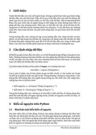 1 Giới thiệu
Trước khi bắt đầu vào việc xử lý giải thuật, chúng ta phải thực hiện qua bước nhập
dữ liệu đầu vào cho bài toán. Mặc dù là quy trình đầu tiên của một hệ thống, độ
phức tạp của nó lại cao hơn nhiều so với việc xuất dữ liệu. Một trong những khó
khăn cho quy trình này, là người dùng có thể nhập sai, hoặc không tuân theo cú
pháp dữ liệu của chương trình. Điều này có thể dẫn tới việc xử lý dữ liệu bị lỗi,
nặng hơn có thể làm thoát chương trình của chúng ta. Vì vậy, khi làm các chương
trình lớn, luôn luôn đi kèm với quá trình nhập liệu, là quá trình xử lý lỗi dữ liệu
đầu vào.
Trong hướng dẫn này, chúng tôi tập trung hướng dẫn việc nhập dữ liệu từ bàn
phím, và chỉ tập trung vào dữ liệu số, cũng như các phép toán cho dữ liệu số. Một
kĩ thuật đơn giản nhưng hiệu quả để xử lý lỗi dữ liệu đầu vào cũng sẽ được giới
thiệu. Các cấu trúc dữ liệu phức tạp hơn sẽ được trình bày ở những bài sau.
2 Câu lệnh nhập dữ liệu
Để khởi tạo giá trị ban đầu cho biến, ta có thể dùng lệnh gán để gán một giá trị cho
biến. Những chương trình đưa dữ liệu vào cho phép đưa dữ liệu từ bàn phím hoặc
từ đĩa vào gán cho các biến, làm cho chương trình trở nên linh hoạt, có thể tính
toán với nhiều bộ dữ liệu đầu vào khác nhau.
Câu lệnh nhận dữ liệu từ bàn phím là input, có cú pháp như sau:
<tên biến> = input(<Thông báo>)
Lưu ý, giá trị nhận vào từ bàn phím là giá trị kiểu chuỗi, vì vậy muốn trả về giá
trị kiểu gì ta phải ép kiểu cho giá trị đó. Thông thường, chúng ta cũng thêm 1 câu
thông báo để hướng dẫn cho người dùng thông tin cần thiết cho việc nhập liệu,
chẳng hạn như ví dụ bên dưới:
• Kiểu nguyên: a = int(input("Nhập số nguyên a: "))
• Kiểu thực: b = float(input("Nhập số thực b: "))
Trong bài hướng dẫn này, chúng ta sẽ tìm hiểu 2 kiểu dữ liệu số thông dụng bậc
nhất khi mới bắt đầu với ngôn ngữ lập trình, là kiểu số nguyên và kiểu số thực, sẽ
được trình bày ở 2 phần tiếp theo.
3 Kiểu số nguyên trên Python
3.1 Khai báo một biến kiểu số nguyên
Với tính mềm dẻo và linh động, Python cho phép chúng ta không cần khai báo
biến lẫn xác định kiểu dữ liệu cho nó. Chỉ đơn giản bằng một phép gán, một biến
sẽ được tạo ra và Python tự động chọn kiểu dữ liệu cho nó, phụ thuộc vào giá trị
của phép gán. Đối với người lập trình bằng ngôn ngữ Python, khai báo một biến
kiểu số nguyên sẽ thường sử dụng câu lệnh gán sau đây:
Trang 32 The Dariu Foundation
 