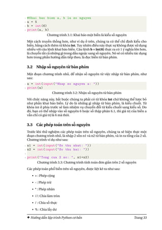 1 #Khai bao bien a, b la so nguyen
2 a = 5
3 b = int (6)
4 print(a, b)
Chương trình 3.1: Khai báo một biến là kiểu số nguyên
Một cách truyền thống hơn, như ví dụ ở trên, chúng ta có thể chỉ định kiểu cho
biến, bằng cách thêm từ khóa int. Tuy nhiên điều này thực sự không được sử dụng
nhiều với câu lệnh khai báo biến. Câu lệnh b = int(6) thực ra có 1 ý nghĩa lớn hơn,
là chuyển tất cả những gì trong dấu ngoặc sang số nguyên. Nó sẽ có nhiều tác dụng
hơn trong phần hướng dẫn tiếp theo, là đọc biến từ bàn phím.
3.2 Nhập số nguyên từ bàn phím
Một đoạn chương trình nhỏ, để nhận số nguyên từ việc nhập từ bàn phím, như
sau:
1 a = int(input("Nhap so nguyen a: "))
2 print(a)
Chương trình 3.2: Nhận số nguyên từ bàn phím
Với chức năng này, bắt buộc chúng ta phải có từ khóa int chứ không thể lược bỏ
như phần khai báo biến. Lý do là những gì nhập từ bàn phím, là kiểu chuỗi. Từ
khóa int ở phía trước sẽ làm nhiệm vụ chuyển đổi từ kiểu chuỗi sang kiểu số. Do
đó, bạn có thể nhập vào số nguyên 6 hoặc số thập phân 6.1, thì giá trị của biến a
vẫn chỉ có giá trị là 6 mà thôi.
3.3 Các phép toán trên số nguyên
Trước khi thử nghiệm các phép toán trên số nguyên, chúng ta sẽ hiện thực một
đoạn chương trình nhỏ, là nhập 2 sốn n1 và n2 từ bàn phím, và in ra tổng của 2 số.
Chương trình ví dụ như sau:
1 n1 = int(input("So thu nhat: "))
2 n2 = int(input("So thu hai: "))
3
4 print("Tong cua 2 so: ", n1+n2)
Chương trình 3.3: Chương trình tính toán đơn giản trên 2 số nguyên
Các phép toán phổ biến trên số nguyên, được liệt kê ra như sau:
• + : Phép cộng
• - : Phép trừ
• * : Phép nhân
• //: Chia làm tròn
• / : Chia số thực
• % : Chia lấy dư
Hướng dẫn lập trình Python cơ bản Trang 33
 