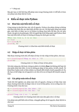 • **: Phép mũ
Bây giờ, bạn có thể thử thay đổi phép toán trong Chương trình 3.3 để hiểu rõ hơn
các phép toán được liệt kê ở trên.
4 Kiểu số thực trên Python
4.1 Khai báo một biến kiểu số thực
Cũng tương tự như khi làm việc với số nguyên, Python cho phép chúng ta không
cần khai báo biến lẫn xác định kiểu dữ liệu cho nó. Chỉ đơn giản bằng một phép
gán, một biến sẽ được tạo ra và Python tự động chọn kiểu dữ liệu cho nó, phụ
thuộc vào giá trị của phép gán. Đối với người lập trình bằng ngôn ngữ Python, khai
báo một biến kiểu số thực sẽ thường sử dụng câu lệnh gán sau đây:
1 #Khai bao bien a, b la so thuc
2 a = 5.2
3 b = float (6.7)
4 print(a, b)
Chương trình 3.4: Khai báo một biến là kiểu số thực
4.2 Nhập số thực từ bàn phím
Một đoạn chương trình nhỏ, để nhận số thực từ việc nhập từ bàn phím, như sau:
1 a = float(input("Nhap so thuc a: "))
2 print(a)
Chương trình 3.5: Nhận số thực từ bàn phím
Với chức năng này, bắt buộc chúng ta phải có từ khóa float chứ không thể lược bỏ
như phần khai báo biến. Lý do là những gì nhập từ bàn phím, là kiểu chuỗi. Từ
khóa float ở phía trước sẽ làm nhiệm vụ chuyển đổi từ kiểu chuỗi sang kiểu số. Do
đó, bạn có thể nhập vào số nguyên 6, nó vẫn sẽ là con số hợp lệ để chuyển sang số
thực.
4.3 Các phép toán trên số thực
Trước khi thử nghiệm các phép toán trên số nguyên, chúng ta sẽ hiện thực một
đoạn chương trình nhỏ, là nhập 2 sốn n1 và n2 từ bàn phím, và in ra tổng của 2 số.
Chương trình ví dụ như sau:
1 n1 = float(input("So thu nhat: "))
2 n2 = float(input("So thu hai: "))
3
4 print("Tong cua 2 so: ", n1+n2)
Chương trình 3.6: Chương trình tính toán đơn giản trên 2 số thực
Các phép toán phổ biến trên số thực, cũng gần giống với số nguyên, được liệt kê ra
như sau:
Trang 34 The Dariu Foundation
 