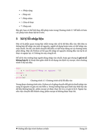 • + : Phép cộng
• - : Phép trừ
• * : Phép nhân
• / : Chia số thực
• **: Phép mũ
Bây giờ, bạn có thể thử thay đổi phép toán trong Chương trình 3.7 để hiểu rõ hơn
các phép toán được liệt kê ở trên.
5 Xử lý lỗi nhập liệu
Đây sẽ là phần quan trọng bậc nhất trong việc xử lý dữ liệu đầu vào. Khi đưa ra
thông báo để nhập vào một số nguyên, người sử dụng hoàn toàn có thể nhập vào
một chuỗi. Do đó, câu lệnh chuyển đổi kiểu có thể hoạt động sai và chương trình
phải dừng. Mặc dù Python sẽ bỏ qua lỗi nhập số nguyên nhưng đầu vào lại là số
thực và ngược lại, vì 2 thông tin này cũng là số.
Để xử lý cho trường hợp người dùng nhập vào chuỗi, hoặc gọi chung là giá trị số
không hợp lệ, kĩ thuật đơn giản nhất là sử dụng câu lệnh try except, như chương
trình ví dụ sau đây:
1 try:
2 a = int(input("Nhap so nguyen: "))
3 except:
4 a = 0
5 print(a)
Chương trình 3.7: Chương trình xử lý lỗi đầu vào
Trong đoạn chương trình trên, Python sẽ cố gắng chuyển đổi giá trị chuỗi nhập vào
sang số nguyên và gán nó vào biến a. Trong trường hợp quá trình này thất bại (do
dữ liệu không hợp lệ), phần except sẽ được thực thi và a có giá trị là 0. Ngược lại,
nếu việc chuyển đổi thành công, phần except sẽ không được thực thi.
Hướng dẫn lập trình Python cơ bản Trang 35
 