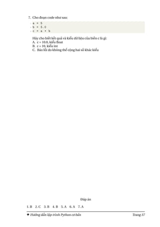 7. Cho đoạn code như sau:
1 a = 5
2 b = 5.0
3 c = a + b
Hãy cho biết kết quả và kiểu dữ liệu của biến c là gì:
A. c = 10.0, kiểu float
B. c = 10, kiểu int
C. Báo lỗi do không thể cộng hai số khác kiểu
Đáp án
1. B 2. C 3. B 4. B 5. A 6. A 7. A
Hướng dẫn lập trình Python cơ bản Trang 37
 