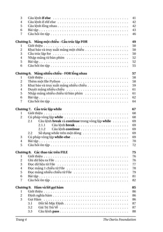 3 Câu lệnh if else . . . . . . . . . . . . . . . . . . . . . . . . . . . . . . . . . 41
4 Câu lệnh if elif else . . . . . . . . . . . . . . . . . . . . . . . . . . . . . . . 42
5 Câu lệnh lồng nhau . . . . . . . . . . . . . . . . . . . . . . . . . . . . . . . 42
6 Bài tập . . . . . . . . . . . . . . . . . . . . . . . . . . . . . . . . . . . . . . . 43
7 Câu hỏi ôn tập . . . . . . . . . . . . . . . . . . . . . . . . . . . . . . . . . . 46
Chương 5. Mảng một chiều - Cấu trúc lặp FOR 49
1 Giới thiệu . . . . . . . . . . . . . . . . . . . . . . . . . . . . . . . . . . . . . 50
2 Khai báo và truy xuất mảng một chiều . . . . . . . . . . . . . . . . . . . 50
3 Cấu trúc lặp for . . . . . . . . . . . . . . . . . . . . . . . . . . . . . . . . . 50
4 Nhập mảng từ bàn phím . . . . . . . . . . . . . . . . . . . . . . . . . . . 52
5 Bài tập . . . . . . . . . . . . . . . . . . . . . . . . . . . . . . . . . . . . . . . 52
6 Câu hỏi ôn tập . . . . . . . . . . . . . . . . . . . . . . . . . . . . . . . . . . 55
Chương 6. Mảng nhiều chiều - FOR lồng nhau 57
1 Giới thiệu . . . . . . . . . . . . . . . . . . . . . . . . . . . . . . . . . . . . . 58
2 Thêm một file Python . . . . . . . . . . . . . . . . . . . . . . . . . . . . . 58
3 Khai báo và truy xuất mảng nhiều chiều . . . . . . . . . . . . . . . . . . 59
4 Duyệt mảng nhiều chiều . . . . . . . . . . . . . . . . . . . . . . . . . . . 61
5 Nhập mảng nhiều chiều từ bàn phím . . . . . . . . . . . . . . . . . . . 61
6 Bài tập . . . . . . . . . . . . . . . . . . . . . . . . . . . . . . . . . . . . . . . 62
7 Câu hỏi ôn tập . . . . . . . . . . . . . . . . . . . . . . . . . . . . . . . . . . 64
Chương 7. Cấu trúc lặp while 67
1 Giới thiệu . . . . . . . . . . . . . . . . . . . . . . . . . . . . . . . . . . . . . 68
2 Cú pháp vòng lặp while . . . . . . . . . . . . . . . . . . . . . . . . . . . . 68
2.1 Câu lệnh break và continue trong vòng lặp while . . . . . . . 69
2.1.1 Câu lệnh break . . . . . . . . . . . . . . . . . . . . . . . 69
2.1.2 Câu lệnh continue . . . . . . . . . . . . . . . . . . . . . 69
2.2 Sử dụng while trên một dòng . . . . . . . . . . . . . . . . . . . . 69
3 Cú pháp vòng lặp while-else . . . . . . . . . . . . . . . . . . . . . . . . . 69
4 Bài tập . . . . . . . . . . . . . . . . . . . . . . . . . . . . . . . . . . . . . . . 70
5 Câu hỏi ôn tập . . . . . . . . . . . . . . . . . . . . . . . . . . . . . . . . . . 72
Chương 8. Các thao tác trên FILE 75
1 Giới thiệu . . . . . . . . . . . . . . . . . . . . . . . . . . . . . . . . . . . . . 76
2 Ghi dữ liệu ra File . . . . . . . . . . . . . . . . . . . . . . . . . . . . . . . . 76
3 Đọc dữ liệu từ File . . . . . . . . . . . . . . . . . . . . . . . . . . . . . . . 77
4 Đọc mảng 1 chiều từ File . . . . . . . . . . . . . . . . . . . . . . . . . . . 78
5 Đọc mảng nhiều chiều từ File . . . . . . . . . . . . . . . . . . . . . . . . 79
6 Bài tập . . . . . . . . . . . . . . . . . . . . . . . . . . . . . . . . . . . . . . . 81
7 Câu hỏi ôn tập . . . . . . . . . . . . . . . . . . . . . . . . . . . . . . . . . . 82
Chương 9. Hàm và lời gọi hàm 85
1 Giới thiệu . . . . . . . . . . . . . . . . . . . . . . . . . . . . . . . . . . . . . 86
2 Định nghĩa hàm . . . . . . . . . . . . . . . . . . . . . . . . . . . . . . . . . 86
3 Gọi Hàm . . . . . . . . . . . . . . . . . . . . . . . . . . . . . . . . . . . . . 86
3.1 Đối Số Mặc Định . . . . . . . . . . . . . . . . . . . . . . . . . . . . 87
3.2 Giá Trị Trả Về . . . . . . . . . . . . . . . . . . . . . . . . . . . . . . 87
3.3 Câu lệnh pass . . . . . . . . . . . . . . . . . . . . . . . . . . . . . . 88
Trang 4 The Dariu Foundation
 