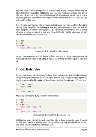 Một lưu ý cực kì quan trọng khác, là sau câu lệnh if, các câu lệnh nằm trong nó
phải được thụt vào một kí tự tab. Khi làm việc trên PyCharm, chỉ cần bạn gõ tới
dấu hai chấm (:), rồi nhấn Enter, thì chương trình sẽ tự động thụt vào. Sau khi hiện
thực xong các câu lệnh nằm bên trong if, bạn nhấn Delete để thoát ra khỏi tầm vực
của câu lệnh điều kiện.
Đối với ngôn ngữ Pascal, việc xây dựng một tầm vực con cho câu lệnh điều kiện
thường được đặt giữa 2 từ khóa begin end, hay như ngôn ngữ C, các câu lệnh sẽ
được đặt giữa 2 kí tự mở và đóng ngoặc ({}). Tuy nhiên, trên Python, một kí tự tab
có nghĩa là chúng ta vừa mở ra một tầm vực mới. Do đó, việc lập trình phải hết sức
cẩn thận trong việc quản lý tầm vực.
1 a = 100
2 b = 10
3 if b == a:
4 print("b bang a")
Chương trình 4.1: Câu lệnh điều kiện if
Trong Chương trình 4.1 ví dụ ở trên, chỉ khi nào a và b có giá trị bằng nhau thì
chương trình mới in ra câu b bang a. Ngoài ra, chương trình không in ra câu nào
cả.
3 Câu lệnh if else
Trong câu lệnh này, sẽ có thêm một nhóm thứ 2, mà nếu câu lệnh điều kiện không
đúng, chương trình sẽ thực thi các câu lệnh ở nhóm này. Trong các ngôn ngữ khác,
đây là câu lệnh Nếu thì ... nữa ... Cấu trúc của câu lệnh điều kiện đầy đủ như sau:
1 if <Dieu_Kien >:
2 <Cau_Lenh >
3 else:
4 <Cau_Lenh >
Một ví dụ cho việc sử dụng câu lệnh này như sau:
1 a = 100
2 b = 10
3 if b == a:
4 print("b bang a")
5 else:
6 print("a khac b")
Chương trình 4.2: Câu lệnh điều kiện if else
Với Chương trình 4.2, một trong 2 câu thông báo sẽ được in ra màn hình. Trong ví
dụ trên, câu "a khac b" sẽ được in ra. Trong trường hơp này, điều kiện b == a là sai,
nên phần lệnh trong else sẽ được thực hiện.
Hướng dẫn lập trình Python cơ bản Trang 41
 