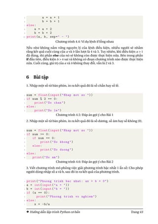5 a = a + 1
6 b = b + 1
7 else:
8 a = a + 2
9 b = b + 2
10 print(a, b, sep=" - ")
Chương trình 4.4: Ví dụ lệnh if lồng nhau
Nếu như không nắm vững nguyên lý của lệnh điều kiện, nhiều người sẽ nhầm
rằng kết quả cuối cùng của a và b lần lượt là 4 và 5. Tuy nhiên, khi điều kiện a > 1
đã đúng, thì phần else của nó sẽ không còn được thực hiện nữa. Bên trong phần
if đầu tiên, điều kiện b > 4 sai và không có đoạn chương trình nào được thực hiện
nữa. Cuối cùng, giá trị của a và b không thay đổi, vẫn là 2 và 3.
6 Bài tập
1. Nhập một số từ bàn phím, in ra kết quả đó là số chẵn hay số lẻ.
1 num = float(input("Nhap mot so "))
2 if num % 2 == 0:
3 print("So chan")
4 else:
5 print("So le")
Chương trình 4.5: Đáp án gợi ý cho Bài 1
2. Nhập một số từ bàn phím, in ra kết quả đó là số dương, số âm hay số không (0).
1 num = float(input("Nhap mot so "))
2 if num >= 0:
3 if num == 0:
4 print("So khong")
5 else:
6 print("So duong")
7 else:
8 print("So am")
Chương trình 4.6: Đáp án gợi ý cho Bài 2
3. Viết chương trình mô phỏng việc giải phương trình bậc nhất 1 ẩn số: Cho phép
người dùng nhập số a và b, sau đó in ra kết quả của phương trình.
1 print("Phuong trinh bac nhat: ax + b = 0")
2 a = int(input("a = "))
3 b = int(input("b = "))
4 if (a == 0):
5 print("Phuong trinh vo nghiem")
6 else:
7 x = -b/a
Hướng dẫn lập trình Python cơ bản Trang 43
 