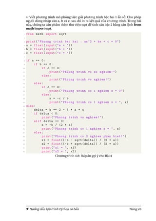 4. Viết phương trình mô phỏng việc giải phương trình bậc hai 1 ẩn số: Cho phép
người dùng nhập vào a, b và c, sau đó in ra kết quả của chương trình. Trong bài
này, chúng ta cần phảm thêm thư viện sqrt để tính căn bậc 2 bằng câu lệnh from
math import sqrt.
1 from math import sqrt
2
3 print("Phuong trinh bac hai : ax^2 + bx + c = 0")
4 a = float(input("a = "))
5 b = float(input("b = "))
6 c = float(input("c = "))
7
8 if a == 0:
9 if b == 0:
10 if c == 0:
11 print("Phuong trinh vo so nghiem!")
12 else:
13 print("Phuong trinh vo nghiem!")
14 else:
15 if c == 0:
16 print("Phuong trinh co 1 nghiem x = 0")
17 else:
18 x = -c / b
19 print("Phuong trinh co 1 nghiem x = ", x)
20 else:
21 delta = b ** 2 - 4 * a * c
22 if delta < 0:
23 print("Phuong trinh vo nghiem!")
24 elif delta == 0:
25 x = -b / (2 * a)
26 print("Phuong trinh co 1 nghiem x = ", x)
27 else:
28 print("Phuong trinh co 2 nghiem phan biet!")
29 x1 = float((-b - sqrt(delta)) / (2 * a))
30 x2 = float((-b + sqrt(delta)) / (2 * a))
31 print("x1 = ", x1)
32 print("x2 = ", x2)
Chương trình 4.8: Đáp án gợi ý cho Bài 4
Hướng dẫn lập trình Python cơ bản Trang 45
 