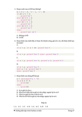 5. Đoạn code sau có lỗi hay không?
1 d = {’a’: 0, ’b’: 1, ’c’: 0}
2 if d[’a’] > 0:
3 print(’ok’)
4 elif d[’b’] > 0:
5 print(’ok’)
6 elif d[’c’] > 0:
7 print(’ok’)
8 elif d[’d’] > 0:
9 print(’ok’)
10 else:
11 print(’not ok’)
A. Không có lỗi
B. Có lỗi
6. Đoạn lệnh nào dưới đây sẽ thực thi thành công, giả sử x và y đã được khởi tạo
từ trước?
A.
1 if x < y: if x > 10: print(’foo’)
B.
1 if x < y: print(’foo’) else: print(’bar’)
C.
1 if x < y: print(’foo’); print(’a’); print(’b’)
D.
1 if x < y: print(’foo’)
2 elif y < x: print(’bar’)
3 else: print(’baz’)
7. Đoạn lệnh sau dùng để làm gì:
1 a = int(input("a = "))
2 if a % 2 == 0:
3 print(a)
4 else:
5 print (0)
A. In ra giá trị của a
B. Nếu là số chẵn thì in giá trị vừa nhập, ngược lại in ra 0
C. Vừa in ra giá trị của a vừa in ra 0
D. Nếu là số lẽ thì in giá trị vừa nhập, ngược lại in ra 0
Đáp án
1. A 2. C 3. C 4. D 5. A 6. C 6. D 7. B
Hướng dẫn lập trình Python cơ bản Trang 47
 