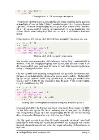 4 for i in range(0,N):
5 print(i)
Chương trình 5.2: Câu lệnh range trên Python
Trong ví dụ ở Chương trình 5.2, chúng ta lấy kích thước của mảng thông qua toán
tử len rồi gán kết quả vào biến N. Biến N sau đó sẽ có giá trị là 4, vì mảng a đang có
4 phần tử. Tuy nhiên trong vòng lặp for, các giá trị được in ra từ 0 đến 3 mà thôi.
Đó là lý do tại sao, câu lệnh range sẽ vô vùng phù hợp với tác vụ duyệt mảng trên
Python, bởi chỉ số của mảng được đánh từ 0 cho tới N - 1, với N là kích thước của
mảng.
Chúng ta sẽ cải tiến chương trình ở trên để in ra từng giá trị của mảng, như sau:
1 a = [1, 4, 5, 7]
2 N = len(a)
3 print("Kich thuoc mang", N)
4 for i in range(0,N):
5 print("So thu",i + 1, a[i])
Chương trình 5.3: In các giá trị trong mảng
Một lần nữa, trong ngôn ngữ tự nhiên, chúng ta thường định vị số đầu tiên là số
thứ nhất (số 1), còn trong ngôn ngữ lập trình Python, vị trí đầu tiên là vị trí 0. Do
đó, trong câu lệnh in ra màn hình, để thông tin thân thiện hơn với người dùng,
chúng ta sẽ cộng biếni thêm 1 đơn vị.
Cấu trúc lặp FOR trình bày trong hướng dẫn này còn gọi là cấu trúc lặp hữu hạn.
Điều này có nghĩa là trước khi bắt đầu vòng lặp, các giá trị của biến i đã được thiết
lập dựa vào giá trị của N. Từ đó, vòng lặp được thực thi thông qua biến i và hoàn
toàn độc lập với N. Do đó, nếu chúng ta có thay đổi giá trị N bên trong vòng lặp,
kết quả vẫn là không thay đổi.
1 a = [1, 4, 5, 7]
2 N = len(a)
3 print("Kich thuoc mang", N)
4 for i in range(0,N):
5 print("So thu",i + 1, a[i])
6 N = N - 1
Chương trình 5.4: Vòng lặp hữu hạn for không phụ thuộc vào giá trị N
Chương trình 5.4 là ví dụ để minh họa cho số vòng lặp cố định của cấu trúc FOR.
Tại thời điểm thiết lập ban đầu, N = 4 và chương trình sẽ được lặp 4 lần, bất chấp
việc chúng ta thay đổi giá trị N bên trong vòng lặp. Do đó, cấu trúc này thường
được sử dụng cho những trường hợp có số vòng lặp cố định.
Đến đây, người học có thể tạm dừng để chuyển sang phần bài tập (từ 1 đến 5) để
luyện tập với phần mảng trên Python. Phần tiếp theo của hướng dẫn này sẽ trình
bày cách nhập một mảng từ bàn phím, thay vì gán một mảng cố định như các ví
dụ ở trên.
Hướng dẫn lập trình Python cơ bản Trang 51
 