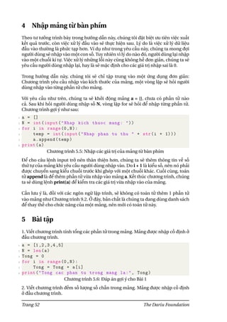 4 Nhập mảng từ bàn phím
Theo tư tưởng trình bày trong hướng dẫn này, chúng tôi đặt biệt ưu tiên việc xuất
kết quả trước, còn việc xử lý đầu vào sẽ thực hiện sau. Lý do là việc xử lý dữ liệu
đầu vào thường là phức tạp hơn. Ví dụ như trong yêu cầu này, chúng ta mong đợi
người dùng sẽ nhập vào một con số. Tuy nhiên vì lý do nào đó, người dùng lại nhập
vào một chuỗi kí tự. Việc xử lý những lỗi này cũng không hề đơn giản, chúng ta sẽ
yêu cầu người dùng nhập lại, hay là sẽ mặc định cho các giá trị nhập sai là 0.
Trong hướng dẫn này, chúng tôi sẽ chỉ tập trung vào một ứng dụng đơn giản:
Chương trình yêu cầu nhập vào kích thước của mảng, một vòng lặp sẽ hỏi người
dùng nhập vào từng phần tử cho mảng.
Với yêu cầu như trên, chúng ta sẽ khởi động mảng a = [], chưa có phần tử nào
cả. Sau khi hỏi người dùng nhập số N, vòng lặp for sẽ hỏi để nhập từng phần tử.
Chương trình gợi ý như sau:
1 a = []
2 N = int(input("Nhap kich thuoc mang: "))
3 for i in range(0,N):
4 temp = int(input("Nhap phan tu thu " + str(i + 1)))
5 a.append(temp)
6 print(a)
Chương trình 5.5: Nhập các giá trị của mảng từ bàn phím
Để cho câu lệnh input trở nên thân thiện hơn, chúng ta sẽ thêm thông tin về số
thứ tự của mảng khi yêu cầu người dùng nhập vào. Do i + 1 là kiểu số, nên nó phải
được chuyển sang kiểu chuỗi trước khi ghép với một chuỗi khác. Cuối cùng, toán
tử append là để thêm phần tử vừa nhập vào mảng a. Kết thúc chương trình, chúng
ta sẽ dùng lệnh print(a) để kiểm tra các giá trị vừa nhập vào của mảng.
Cần lưu ý là, đối với các ngôn ngữ lập trình, sẽ không có toán tử thêm 1 phần tử
vào mảng như Chương trình 9.2. Ở đây, bản chất là chúng ta đang dùng danh sách
để thay thế cho chức năng của một mảng, nên mới có toán tử này.
5 Bài tập
1. Viết chương trình tính tổng các phần tử trong mảng. Mảng được nhập cố định ở
đầu chương trình.
1 a = [1,2,3,4,5]
2 N = len(a)
3 Tong = 0
4 for i in range(0,N):
5 Tong = Tong + a[i]
6 print("Tong cac phan tu trong mang la:", Tong)
Chương trình 5.6: Đáp án gợi ý cho Bài 1
2. Viết chương trình đếm số lượng số chẵn trong mảng. Mảng được nhập cố định
ở đầu chương trình.
Trang 52 The Dariu Foundation
 